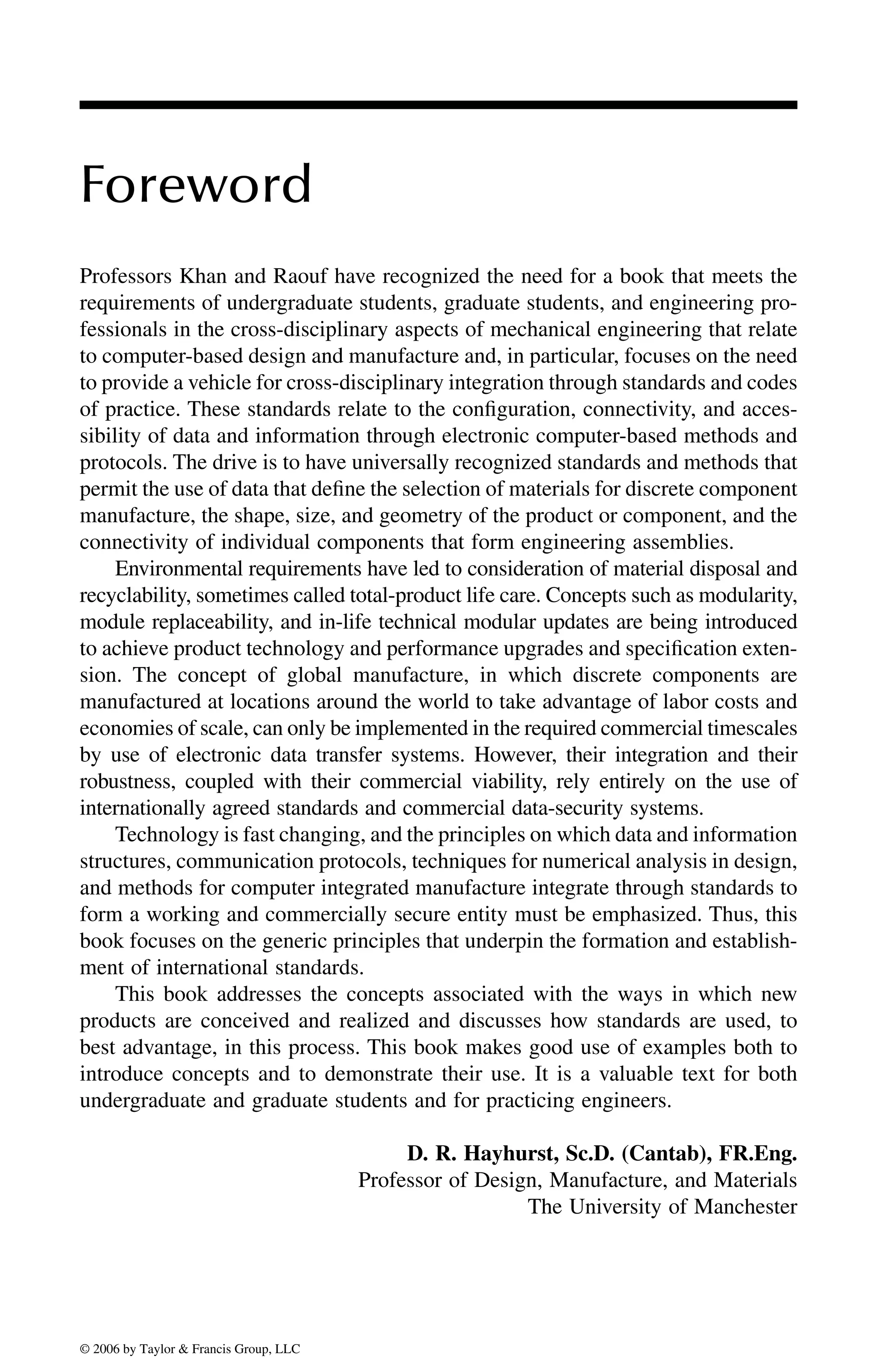 Foreword
Professors Khan and Raouf have recognized the need for a book that meets the
requirements of undergraduate students, graduate students, and engineering pro-
fessionals in the cross-disciplinary aspects of mechanical engineering that relate
to computer-based design and manufacture and, in particular, focuses on the need
to provide a vehicle for cross-disciplinary integration through standards and codes
of practice. These standards relate to the configuration, connectivity, and acces-
sibility of data and information through electronic computer-based methods and
protocols. The drive is to have universally recognized standards and methods that
permit the use of data that define the selection of materials for discrete component
manufacture, the shape, size, and geometry of the product or component, and the
connectivity of individual components that form engineering assemblies.
Environmental requirements have led to consideration of material disposal and
recyclability, sometimes called total-product life care. Concepts such as modularity,
module replaceability, and in-life technical modular updates are being introduced
to achieve product technology and performance upgrades and specification exten-
sion. The concept of global manufacture, in which discrete components are
manufactured at locations around the world to take advantage of labor costs and
economies of scale, can only be implemented in the required commercial timescales
by use of electronic data transfer systems. However, their integration and their
robustness, coupled with their commercial viability, rely entirely on the use of
internationally agreed standards and commercial data-security systems.
Technology is fast changing, and the principles on which data and information
structures, communication protocols, techniques for numerical analysis in design,
and methods for computer integrated manufacture integrate through standards to
form a working and commercially secure entity must be emphasized. Thus, this
book focuses on the generic principles that underpin the formation and establish-
ment of international standards.
This book addresses the concepts associated with the ways in which new
products are conceived and realized and discusses how standards are used, to
best advantage, in this process. This book makes good use of examples both to
introduce concepts and to demonstrate their use. It is a valuable text for both
undergraduate and graduate students and for practicing engineers.
D. R. Hayhurst, Sc.D. (Cantab), FR.Eng.
Professor of Design, Manufacture, and Materials
The University of Manchester
DK8870_C000.fm Page xiii Wednesday, November 2, 2005 11:54 AM
© 2006 by Taylor & Francis Group, LLC
© 2006 by Taylor & Francis Group, LLC
 