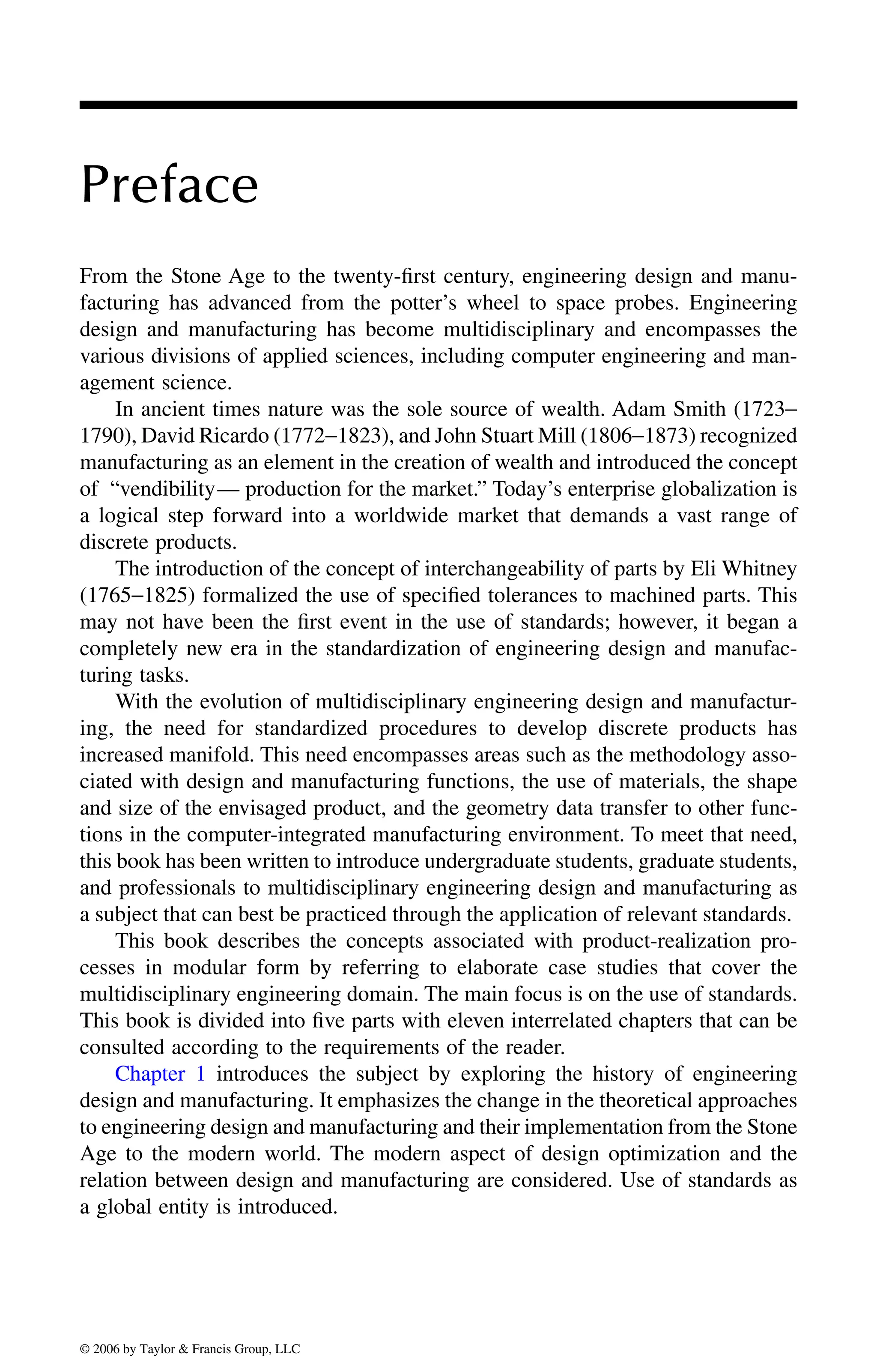 Preface
From the Stone Age to the twenty-first century, engineering design and manu-
facturing has advanced from the potter’s wheel to space probes. Engineering
design and manufacturing has become multidisciplinary and encompasses the
various divisions of applied sciences, including computer engineering and man-
agement science.
In ancient times nature was the sole source of wealth. Adam Smith (1723−
1790), David Ricardo (1772−1823), and John Stuart Mill (1806−1873) recognized
manufacturing as an element in the creation of wealth and introduced the concept
of “vendibility— production for the market.” Today’s enterprise globalization is
a logical step forward into a worldwide market that demands a vast range of
discrete products.
The introduction of the concept of interchangeability of parts by Eli Whitney
(1765−1825) formalized the use of specified tolerances to machined parts. This
may not have been the first event in the use of standards; however, it began a
completely new era in the standardization of engineering design and manufac-
turing tasks.
With the evolution of multidisciplinary engineering design and manufactur-
ing, the need for standardized procedures to develop discrete products has
increased manifold. This need encompasses areas such as the methodology asso-
ciated with design and manufacturing functions, the use of materials, the shape
and size of the envisaged product, and the geometry data transfer to other func-
tions in the computer-integrated manufacturing environment. To meet that need,
this book has been written to introduce undergraduate students, graduate students,
and professionals to multidisciplinary engineering design and manufacturing as
a subject that can best be practiced through the application of relevant standards.
This book describes the concepts associated with product-realization pro-
cesses in modular form by referring to elaborate case studies that cover the
multidisciplinary engineering domain. The main focus is on the use of standards.
This book is divided into five parts with eleven interrelated chapters that can be
consulted according to the requirements of the reader.
design and manufacturing. It emphasizes the change in the theoretical approaches
to engineering design and manufacturing and their implementation from the Stone
Age to the modern world. The modern aspect of design optimization and the
relation between design and manufacturing are considered. Use of standards as
a global entity is introduced.
DK8870_C000.fm Page xv Wednesday, November 2, 2005 11:54 AM
© 2006 by Taylor & Francis Group, LLC
© 2006 by Taylor & Francis Group, LLC
Chapter 1 introduces the subject by exploring the history of engineering
 