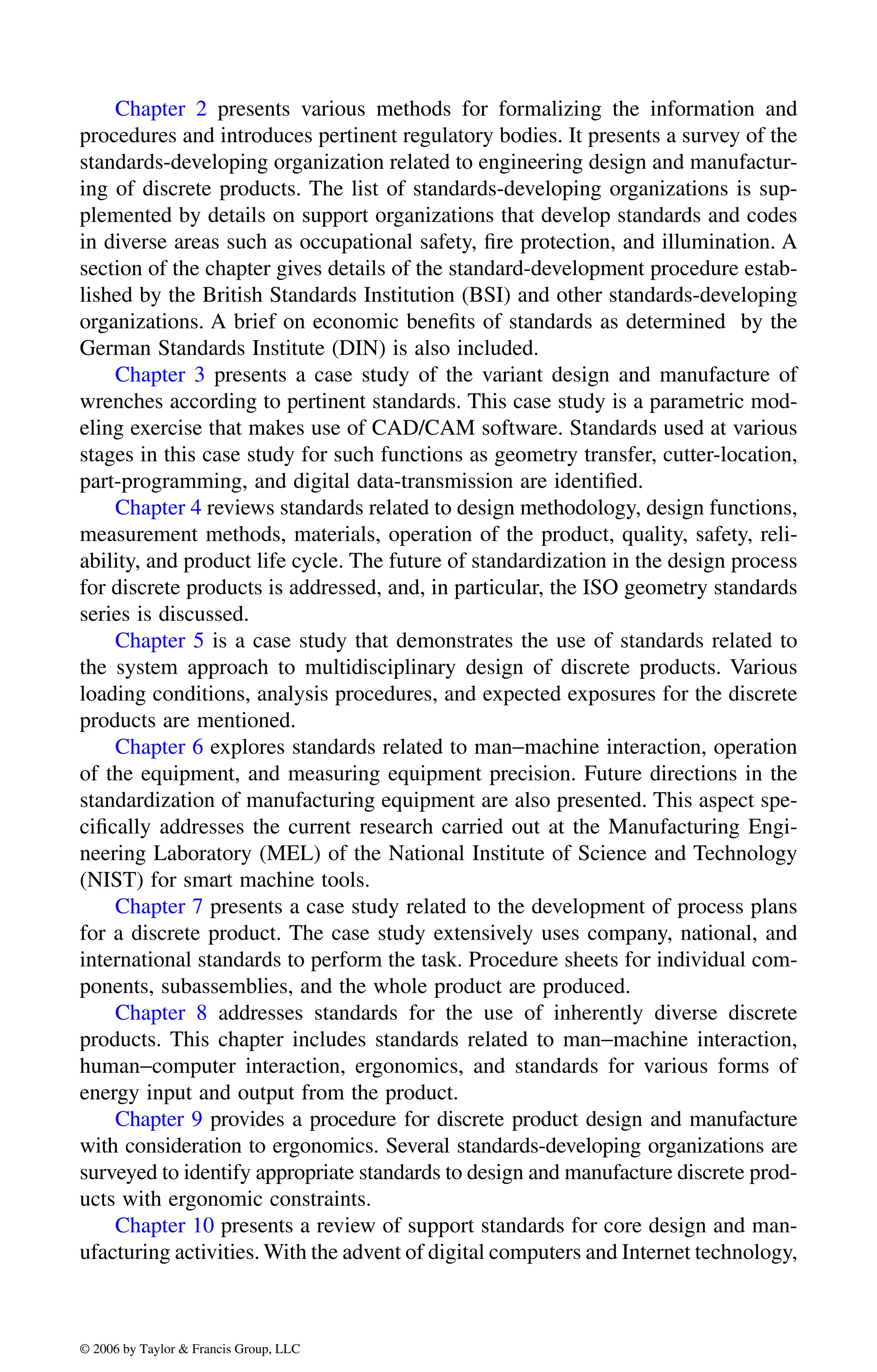 Chapter 2 presents various methods for formalizing the information and
procedures and introduces pertinent regulatory bodies. It presents a survey of the
standards-developing organization related to engineering design and manufactur-
ing of discrete products. The list of standards-developing organizations is sup-
plemented by details on support organizations that develop standards and codes
in diverse areas such as occupational safety, fire protection, and illumination. A
section of the chapter gives details of the standard-development procedure estab-
lished by the British Standards Institution (BSI) and other standards-developing
organizations. A brief on economic benefits of standards as determined by the
German Standards Institute (DIN) is also included.
Chapter 3 presents a case study of the variant design and manufacture of
wrenches according to pertinent standards. This case study is a parametric mod-
eling exercise that makes use of CAD/CAM software. Standards used at various
stages in this case study for such functions as geometry transfer, cutter-location,
part-programming, and digital data-transmission are identified.
measurement methods, materials, operation of the product, quality, safety, reli-
ability, and product life cycle. The future of standardization in the design process
for discrete products is addressed, and, in particular, the ISO geometry standards
series is discussed.
the system approach to multidisciplinary design of discrete products. Various
loading conditions, analysis procedures, and expected exposures for the discrete
products are mentioned.
of the equipment, and measuring equipment precision. Future directions in the
standardization of manufacturing equipment are also presented. This aspect spe-
cifically addresses the current research carried out at the Manufacturing Engi-
neering Laboratory (MEL) of the National Institute of Science and Technology
(NIST) for smart machine tools.
for a discrete product. The case study extensively uses company, national, and
international standards to perform the task. Procedure sheets for individual com-
ponents, subassemblies, and the whole product are produced.
products. This chapter includes standards related to man−machine interaction,
human−computer interaction, ergonomics, and standards for various forms of
energy input and output from the product.
with consideration to ergonomics. Several standards-developing organizations are
surveyed to identify appropriate standards to design and manufacture discrete prod-
ucts with ergonomic constraints.
ufacturing activities. With the advent of digital computers and Internet technology,
DK8870_C000.fm Page xvi Wednesday, November 2, 2005 11:54 AM
© 2006 by Taylor & Francis Group, LLC
© 2006 by Taylor & Francis Group, LLC
Chapter 4 reviews standards related to design methodology, design functions,
Chapter 5 is a case study that demonstrates the use of standards related to
Chapter 6 explores standards related to man−machine interaction, operation
Chapter 7 presents a case study related to the development of process plans
Chapter 8 addresses standards for the use of inherently diverse discrete
Chapter 9 provides a procedure for discrete product design and manufacture
Chapter 10 presents a review of support standards for core design and man-
 