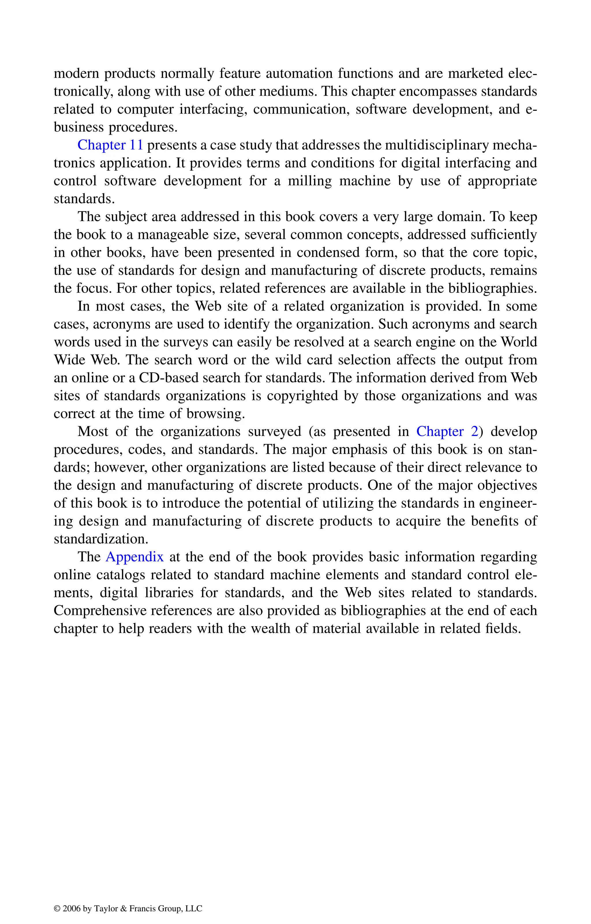 modern products normally feature automation functions and are marketed elec-
tronically, along with use of other mediums. This chapter encompasses standards
related to computer interfacing, communication, software development, and e-
business procedures.
tronics application. It provides terms and conditions for digital interfacing and
control software development for a milling machine by use of appropriate
standards.
The subject area addressed in this book covers a very large domain. To keep
the book to a manageable size, several common concepts, addressed sufficiently
in other books, have been presented in condensed form, so that the core topic,
the use of standards for design and manufacturing of discrete products, remains
the focus. For other topics, related references are available in the bibliographies.
In most cases, the Web site of a related organization is provided. In some
cases, acronyms are used to identify the organization. Such acronyms and search
words used in the surveys can easily be resolved at a search engine on the World
Wide Web. The search word or the wild card selection affects the output from
an online or a CD-based search for standards. The information derived from Web
sites of standards organizations is copyrighted by those organizations and was
correct at the time of browsing.
procedures, codes, and standards. The major emphasis of this book is on stan-
dards; however, other organizations are listed because of their direct relevance to
the design and manufacturing of discrete products. One of the major objectives
of this book is to introduce the potential of utilizing the standards in engineer-
ing design and manufacturing of discrete products to acquire the benefits of
standardization.
The Appendix at the end of the book provides basic information regarding
online catalogs related to standard machine elements and standard control ele-
ments, digital libraries for standards, and the Web sites related to standards.
Comprehensive references are also provided as bibliographies at the end of each
chapter to help readers with the wealth of material available in related fields.
DK8870_C000.fm Page xvii Wednesday, November 2, 2005 11:54 AM
© 2006 by Taylor & Francis Group, LLC
© 2006 by Taylor & Francis Group, LLC
Chapter 11 presents a case study that addresses the multidisciplinary mecha-
Most of the organizations surveyed (as presented in Chapter 2) develop
 