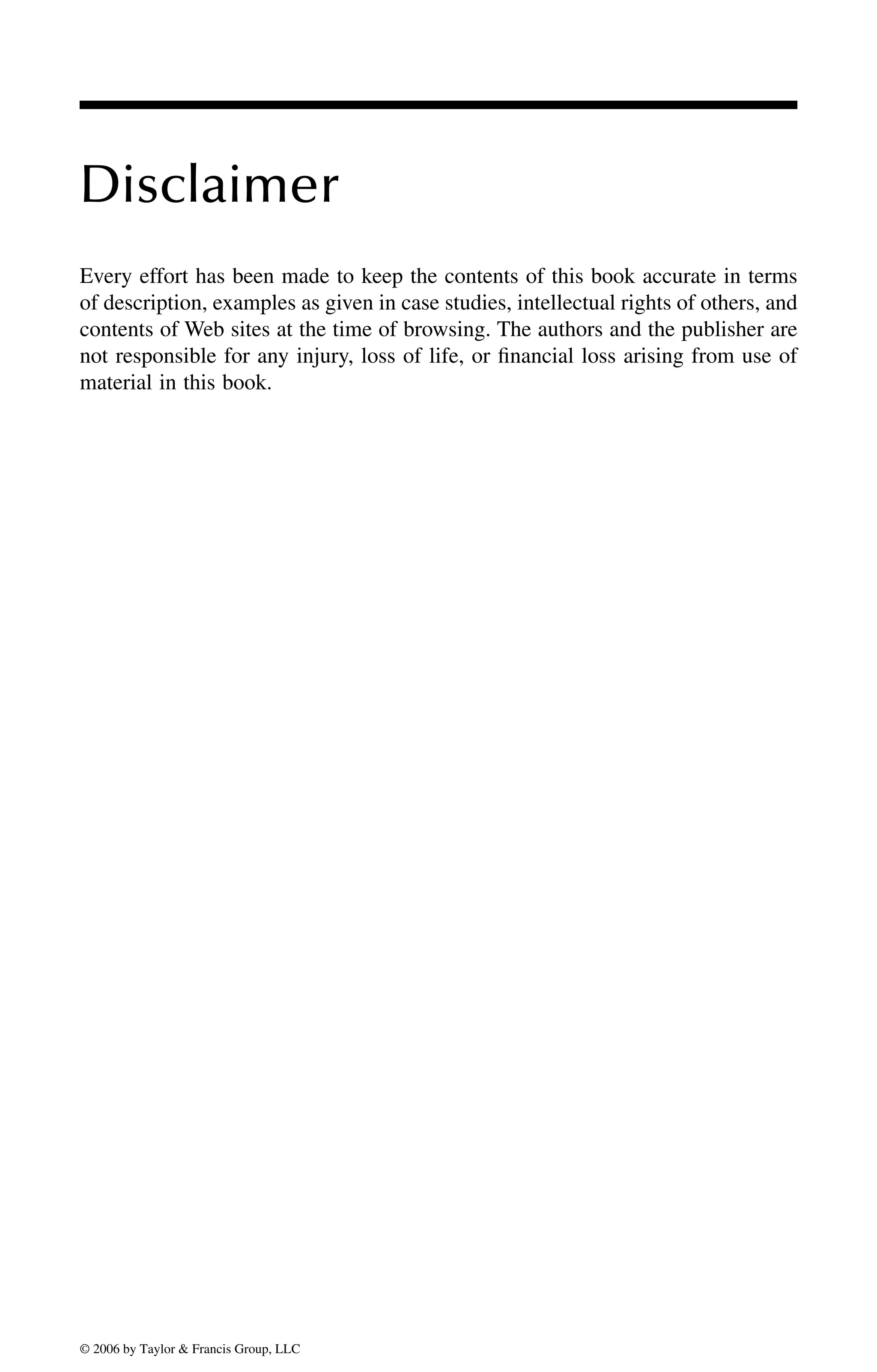 Disclaimer
Every effort has been made to keep the contents of this book accurate in terms
of description, examples as given in case studies, intellectual rights of others, and
contents of Web sites at the time of browsing. The authors and the publisher are
not responsible for any injury, loss of life, or financial loss arising from use of
material in this book.
DK8870_C000.fm Page xxi Wednesday, November 2, 2005 11:54 AM
© 2006 by Taylor & Francis Group, LLC
© 2006 by Taylor & Francis Group, LLC
 