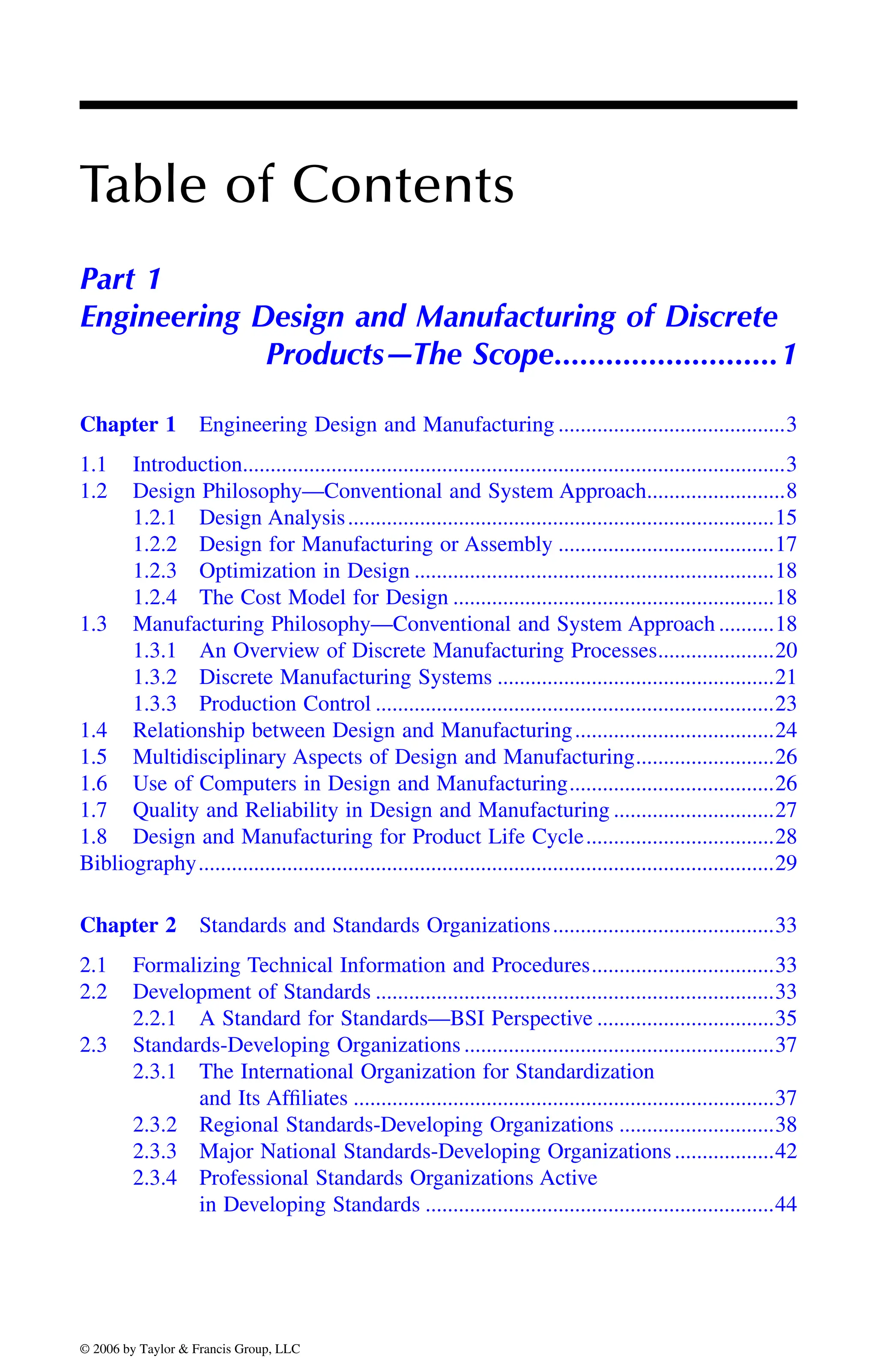 Table of Contents
Part 1
Engineering Design and Manufacturing of Discrete
Products—The Scope..........................1
Chapter 1 Engineering Design and Manufacturing .........................................3
1.1 Introduction..................................................................................................3
1.2 Design Philosophy—Conventional and System Approach.........................8
1.2.1 Design Analysis.............................................................................15
1.2.2 Design for Manufacturing or Assembly .......................................17
1.2.3 Optimization in Design .................................................................18
1.2.4 The Cost Model for Design ..........................................................18
1.3 Manufacturing Philosophy—Conventional and System Approach ..........18
1.3.1 An Overview of Discrete Manufacturing Processes.....................20
1.3.2 Discrete Manufacturing Systems ..................................................21
1.3.3 Production Control ........................................................................23
1.4 Relationship between Design and Manufacturing....................................24
1.5 Multidisciplinary Aspects of Design and Manufacturing.........................26
1.6 Use of Computers in Design and Manufacturing.....................................26
1.7 Quality and Reliability in Design and Manufacturing .............................27
1.8 Design and Manufacturing for Product Life Cycle..................................28
Bibliography........................................................................................................29
Chapter 2 Standards and Standards Organizations........................................33
2.1 Formalizing Technical Information and Procedures.................................33
2.2 Development of Standards ........................................................................33
2.2.1 A Standard for Standards—BSI Perspective ................................35
2.3 Standards-Developing Organizations ........................................................37
2.3.1 The International Organization for Standardization
and Its Affiliates ............................................................................37
2.3.2 Regional Standards-Developing Organizations ............................38
2.3.3 Major National Standards-Developing Organizations..................42
2.3.4 Professional Standards Organizations Active
in Developing Standards ...............................................................44
DK8870_C000.fm Page xxiii Wednesday, November 2, 2005 11:54 AM
© 2006 by Taylor & Francis Group, LLC
© 2006 by Taylor & Francis Group, LLC
 
