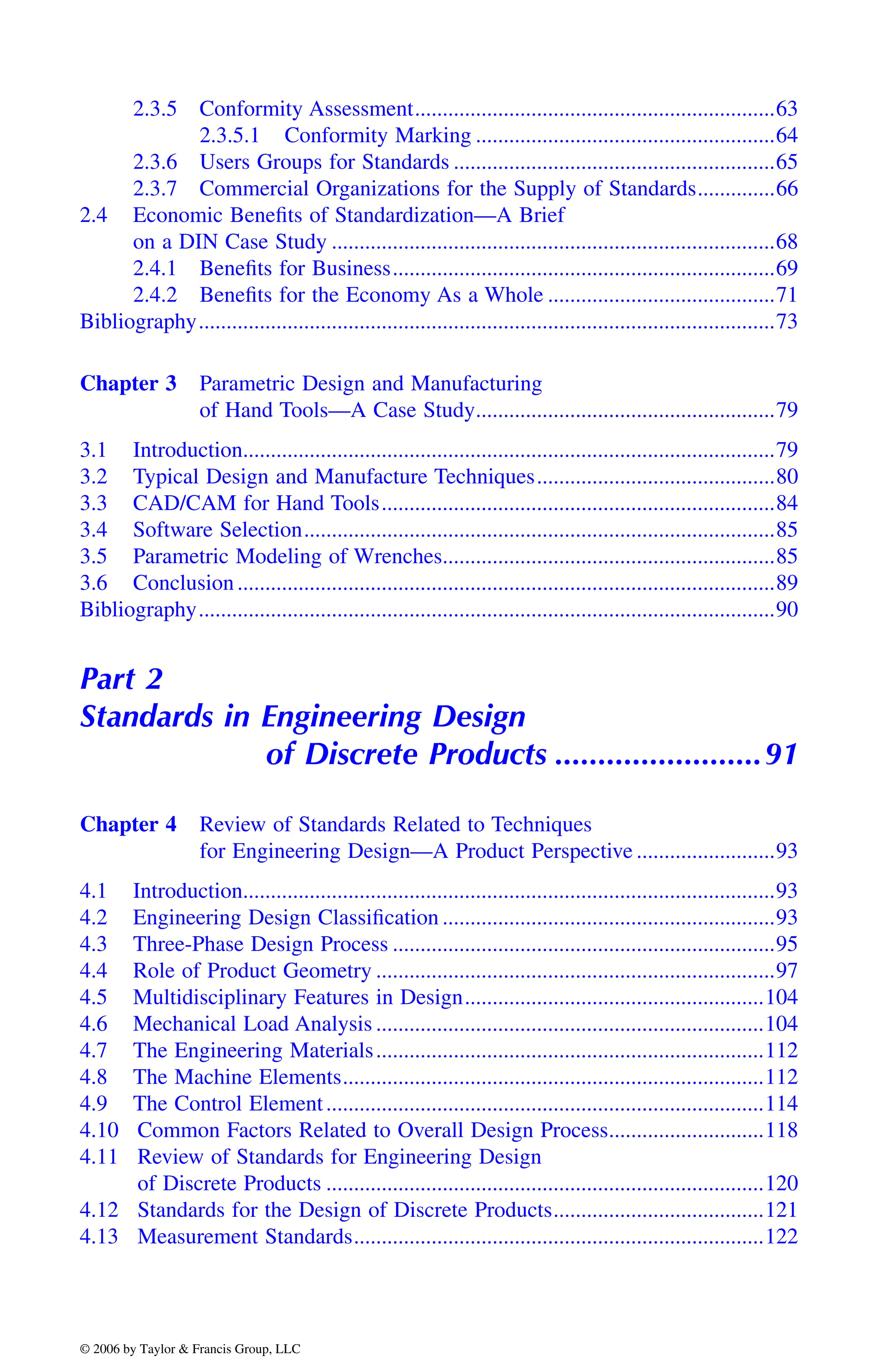 2.3.5 Conformity Assessment.................................................................63
2.3.5.1 Conformity Marking ......................................................64
2.3.6 Users Groups for Standards ..........................................................65
2.3.7 Commercial Organizations for the Supply of Standards..............66
2.4 Economic Benefits of Standardization—A Brief
on a DIN Case Study ................................................................................68
2.4.1 Benefits for Business.....................................................................69
2.4.2 Benefits for the Economy As a Whole .........................................71
Bibliography........................................................................................................73
Chapter 3 Parametric Design and Manufacturing
of Hand Tools—A Case Study......................................................79
3.1 Introduction................................................................................................79
3.2 Typical Design and Manufacture Techniques...........................................80
3.3 CAD/CAM for Hand Tools.......................................................................84
3.4 Software Selection.....................................................................................85
3.5 Parametric Modeling of Wrenches............................................................85
3.6 Conclusion.................................................................................................89
Bibliography........................................................................................................90
Part 2
Standards in Engineering Design
of Discrete Products ........................91
Chapter 4 Review of Standards Related to Techniques
for Engineering Design—A Product Perspective .........................93
4.1 Introduction................................................................................................93
4.2 Engineering Design Classification ............................................................93
4.3 Three-Phase Design Process .....................................................................95
4.4 Role of Product Geometry ........................................................................97
4.5 Multidisciplinary Features in Design......................................................104
4.6 Mechanical Load Analysis ......................................................................104
4.7 The Engineering Materials......................................................................112
4.8 The Machine Elements............................................................................112
4.9 The Control Element...............................................................................114
4.10 Common Factors Related to Overall Design Process............................118
4.11 Review of Standards for Engineering Design
of Discrete Products ...............................................................................120
4.12 Standards for the Design of Discrete Products......................................121
4.13 Measurement Standards..........................................................................122
DK8870_C000.fm Page xxiv Wednesday, November 2, 2005 11:54 AM
© 2006 by Taylor & Francis Group, LLC
© 2006 by Taylor & Francis Group, LLC
 