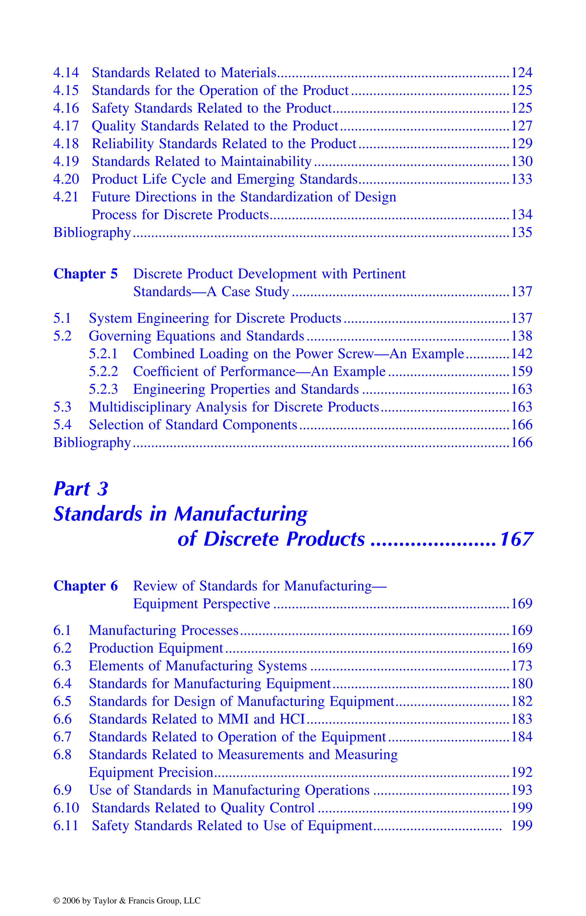 4.14 Standards Related to Materials...............................................................124
4.15 Standards for the Operation of the Product...........................................125
4.16 Safety Standards Related to the Product................................................125
4.17 Quality Standards Related to the Product..............................................127
4.18 Reliability Standards Related to the Product.........................................129
4.19 Standards Related to Maintainability.....................................................130
4.20 Product Life Cycle and Emerging Standards.........................................133
4.21 Future Directions in the Standardization of Design
Process for Discrete Products.................................................................134
Bibliography......................................................................................................135
Chapter 5 Discrete Product Development with Pertinent
Standards—A Case Study...........................................................137
5.1 System Engineering for Discrete Products.............................................137
5.2 Governing Equations and Standards.......................................................138
5.2.1 Combined Loading on the Power Screw—An Example............142
5.2.2 Coefficient of Performance—An Example.................................159
5.2.3 Engineering Properties and Standards ........................................163
5.3 Multidisciplinary Analysis for Discrete Products...................................163
5.4 Selection of Standard Components.........................................................166
Bibliography......................................................................................................166
Part 3
Standards in Manufacturing
of Discrete Products ......................167
Chapter 6 Review of Standards for Manufacturing—
Equipment Perspective ................................................................169
6.1 Manufacturing Processes.........................................................................169
6.2 Production Equipment.............................................................................169
6.3 Elements of Manufacturing Systems ......................................................173
6.4 Standards for Manufacturing Equipment................................................180
6.5 Standards for Design of Manufacturing Equipment...............................182
6.6 Standards Related to MMI and HCI.......................................................183
6.7 Standards Related to Operation of the Equipment.................................184
6.8 Standards Related to Measurements and Measuring
Equipment Precision................................................................................192
6.9 Use of Standards in Manufacturing Operations .....................................193
6.10 Standards Related to Quality Control ....................................................199
6.11 Safety Standards Related to Use of Equipment................................... 199
DK8870_C000.fm Page xxv Wednesday, November 2, 2005 11:54 AM
© 2006 by Taylor & Francis Group, LLC
© 2006 by Taylor & Francis Group, LLC
 