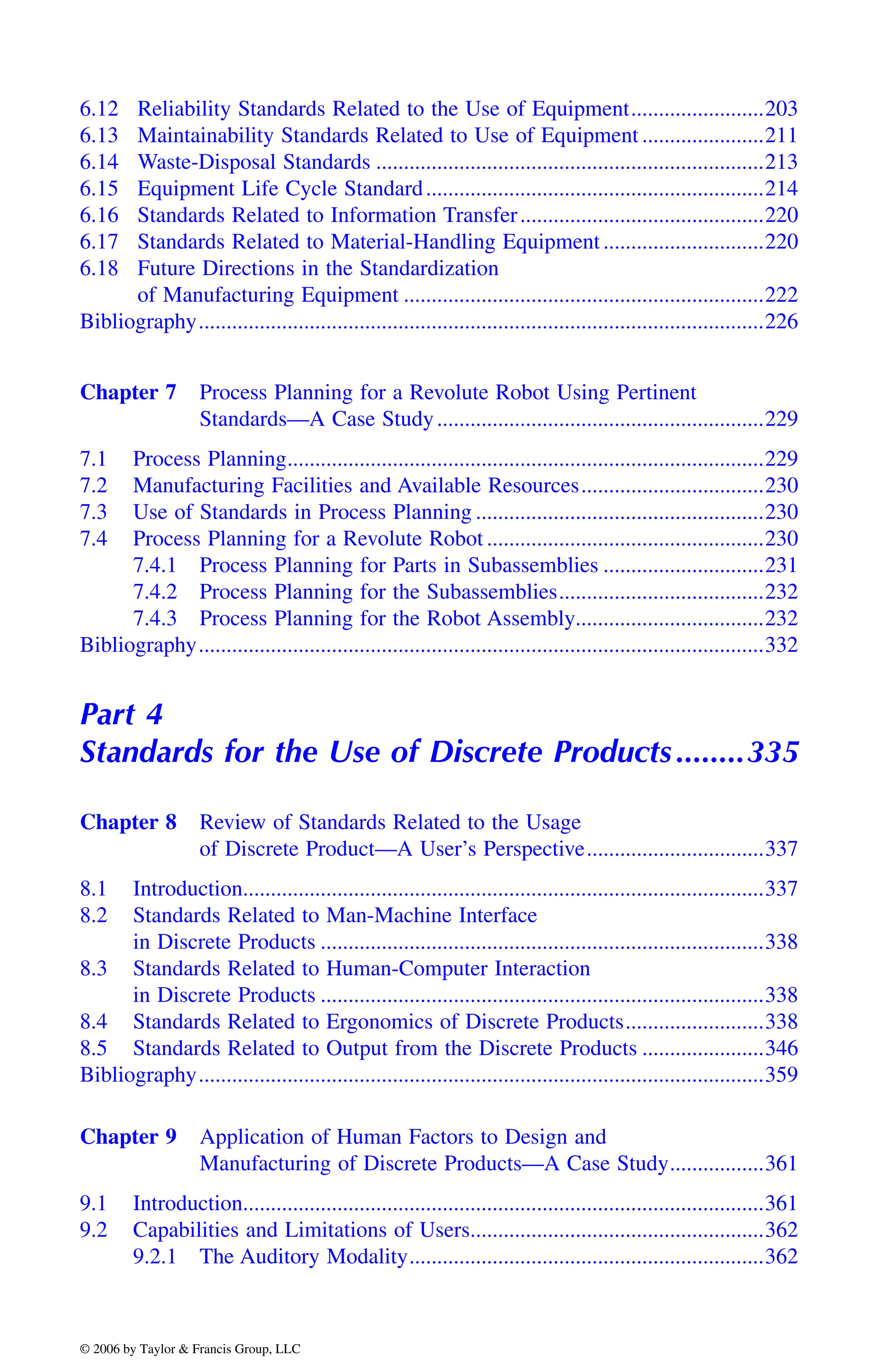 6.12 Reliability Standards Related to the Use of Equipment........................203
6.13 Maintainability Standards Related to Use of Equipment ......................211
6.14 Waste-Disposal Standards ......................................................................213
6.15 Equipment Life Cycle Standard.............................................................214
6.16 Standards Related to Information Transfer............................................220
6.17 Standards Related to Material-Handling Equipment.............................220
6.18 Future Directions in the Standardization
of Manufacturing Equipment .................................................................222
Bibliography......................................................................................................226
Chapter 7 Process Planning for a Revolute Robot Using Pertinent
Standards—A Case Study...........................................................229
7.1 Process Planning......................................................................................229
7.2 Manufacturing Facilities and Available Resources.................................230
7.3 Use of Standards in Process Planning ....................................................230
7.4 Process Planning for a Revolute Robot ..................................................230
7.4.1 Process Planning for Parts in Subassemblies .............................231
7.4.2 Process Planning for the Subassemblies.....................................232
7.4.3 Process Planning for the Robot Assembly..................................232
Bibliography......................................................................................................332
Part 4
Standards for the Use of Discrete Products........335
Chapter 8 Review of Standards Related to the Usage
of Discrete Product—A User’s Perspective................................337
8.1 Introduction..............................................................................................337
8.2 Standards Related to Man-Machine Interface
in Discrete Products ................................................................................338
8.3 Standards Related to Human-Computer Interaction
in Discrete Products ................................................................................338
8.4 Standards Related to Ergonomics of Discrete Products.........................338
8.5 Standards Related to Output from the Discrete Products ......................346
Bibliography......................................................................................................359
Chapter 9 Application of Human Factors to Design and
Manufacturing of Discrete Products—A Case Study.................361
9.1 Introduction..............................................................................................361
9.2 Capabilities and Limitations of Users.....................................................362
9.2.1 The Auditory Modality................................................................362
DK8870_C000.fm Page xxvi Wednesday, November 2, 2005 11:54 AM
© 2006 by Taylor & Francis Group, LLC
© 2006 by Taylor & Francis Group, LLC
 