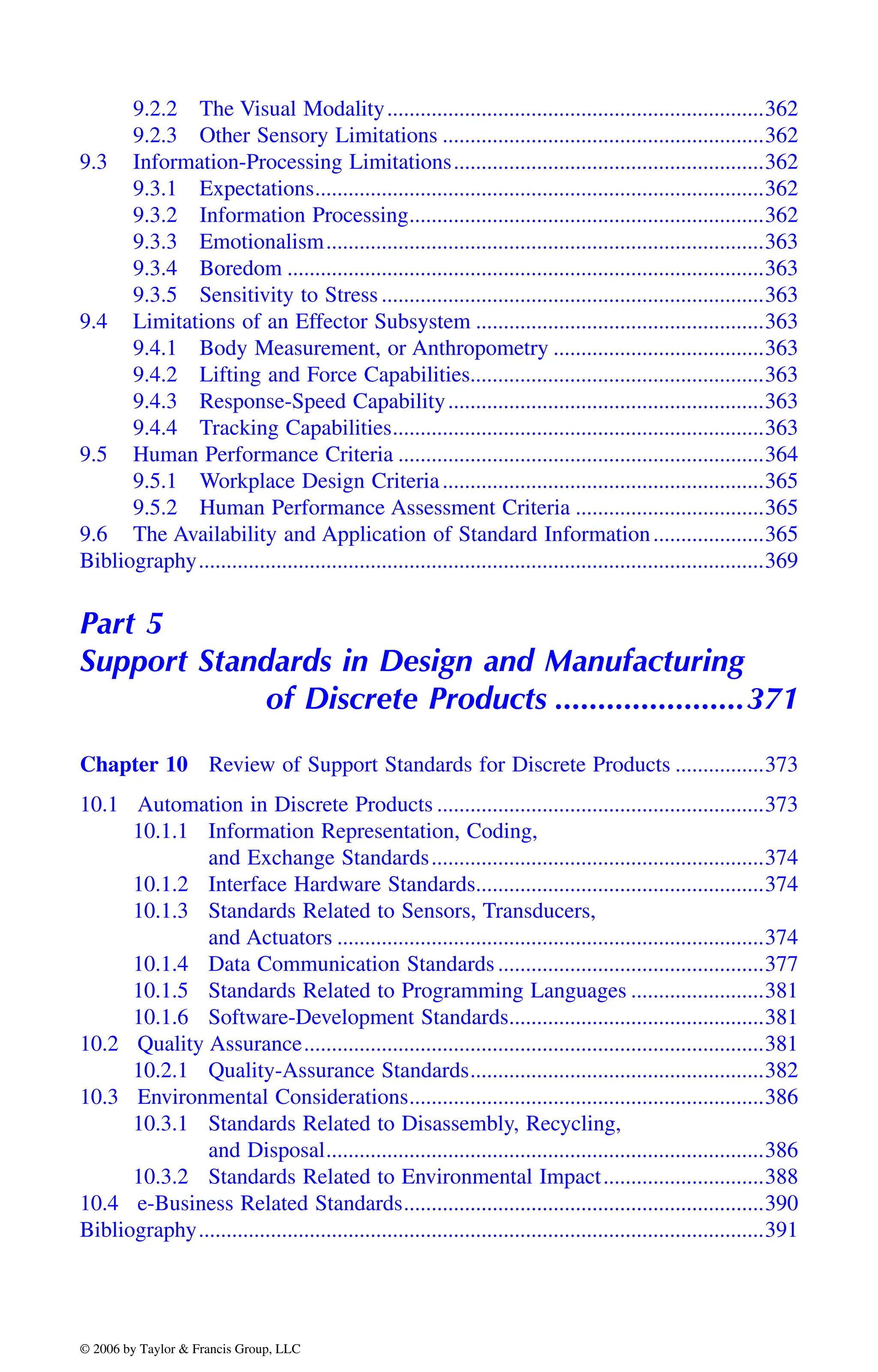 9.2.2 The Visual Modality....................................................................362
9.2.3 Other Sensory Limitations ..........................................................362
9.3 Information-Processing Limitations........................................................362
9.3.1 Expectations.................................................................................362
9.3.2 Information Processing................................................................362
9.3.3 Emotionalism...............................................................................363
9.3.4 Boredom ......................................................................................363
9.3.5 Sensitivity to Stress .....................................................................363
9.4 Limitations of an Effector Subsystem ....................................................363
9.4.1 Body Measurement, or Anthropometry ......................................363
9.4.2 Lifting and Force Capabilities.....................................................363
9.4.3 Response-Speed Capability.........................................................363
9.4.4 Tracking Capabilities...................................................................363
9.5 Human Performance Criteria ..................................................................364
9.5.1 Workplace Design Criteria..........................................................365
9.5.2 Human Performance Assessment Criteria ..................................365
9.6 The Availability and Application of Standard Information....................365
Bibliography......................................................................................................369
Part 5
Support Standards in Design and Manufacturing
of Discrete Products ......................371
Chapter 10 Review of Support Standards for Discrete Products ................373
10.1 Automation in Discrete Products ...........................................................373
10.1.1 Information Representation, Coding,
and Exchange Standards............................................................374
10.1.2 Interface Hardware Standards....................................................374
10.1.3 Standards Related to Sensors, Transducers,
and Actuators .............................................................................374
10.1.4 Data Communication Standards ................................................377
10.1.5 Standards Related to Programming Languages ........................381
10.1.6 Software-Development Standards..............................................381
10.2 Quality Assurance...................................................................................381
10.2.1 Quality-Assurance Standards.....................................................382
10.3 Environmental Considerations................................................................386
10.3.1 Standards Related to Disassembly, Recycling,
and Disposal...............................................................................386
10.3.2 Standards Related to Environmental Impact.............................388
10.4 e-Business Related Standards.................................................................390
Bibliography......................................................................................................391
DK8870_C000.fm Page xxvii Wednesday, November 2, 2005 11:54 AM
© 2006 by Taylor & Francis Group, LLC
© 2006 by Taylor & Francis Group, LLC
 