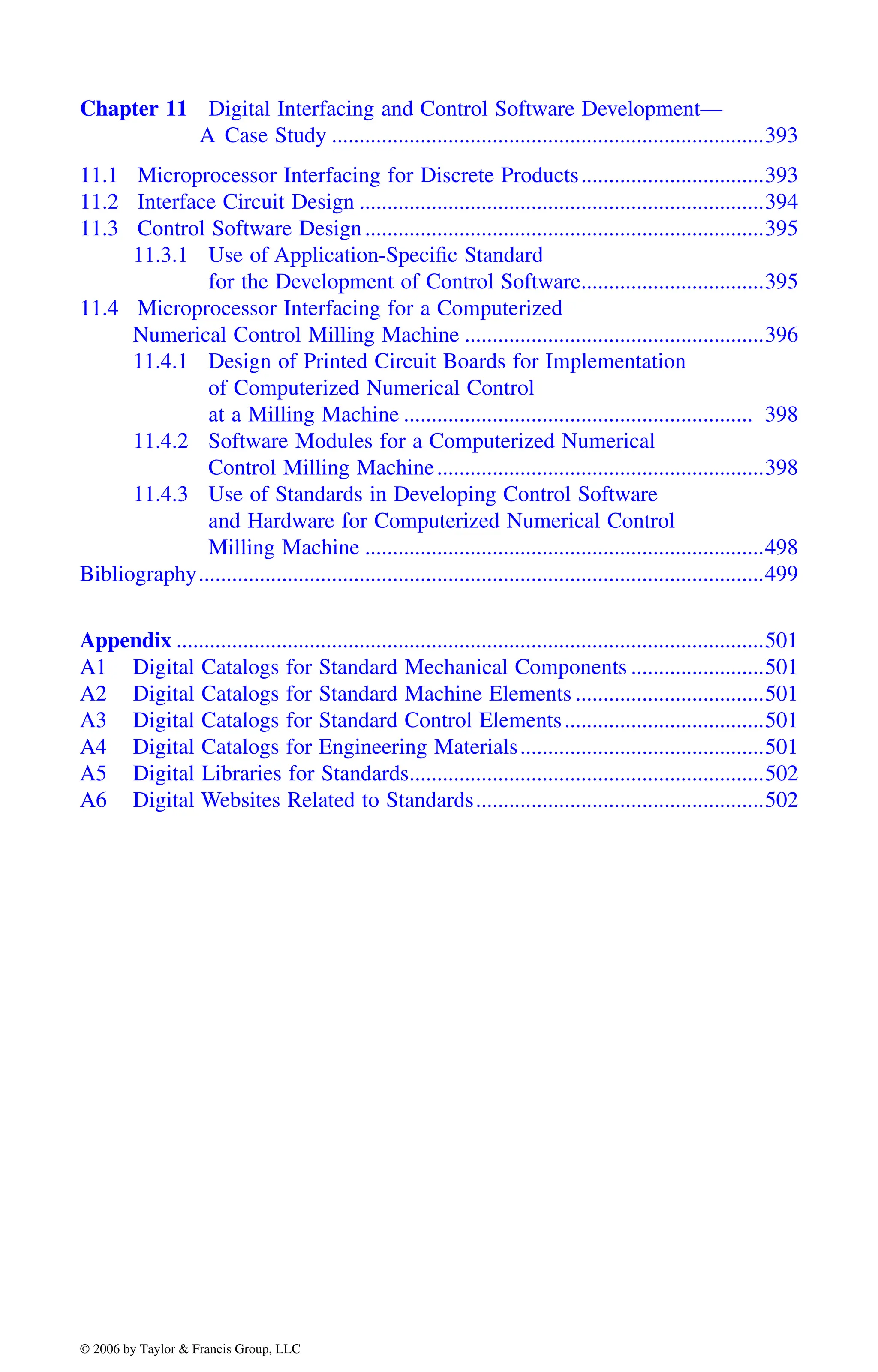 Chapter 11 Digital Interfacing and Control Software Development—
A Case Study ..............................................................................393
11.1 Microprocessor Interfacing for Discrete Products.................................393
11.2 Interface Circuit Design .........................................................................394
11.3 Control Software Design........................................................................395
11.3.1 Use of Application-Specific Standard
for the Development of Control Software.................................395
11.4 Microprocessor Interfacing for a Computerized
Numerical Control Milling Machine ......................................................396
11.4.1 Design of Printed Circuit Boards for Implementation
of Computerized Numerical Control
at a Milling Machine ............................................................... 398
11.4.2 Software Modules for a Computerized Numerical
Control Milling Machine...........................................................398
11.4.3 Use of Standards in Developing Control Software
and Hardware for Computerized Numerical Control
Milling Machine ........................................................................498
Bibliography......................................................................................................499
Appendix ..........................................................................................................501
A1 Digital Catalogs for Standard Mechanical Components ........................501
A2 Digital Catalogs for Standard Machine Elements ..................................501
A3 Digital Catalogs for Standard Control Elements....................................501
A4 Digital Catalogs for Engineering Materials............................................501
A5 Digital Libraries for Standards................................................................502
A6 Digital Websites Related to Standards....................................................502
DK8870_C000.fm Page xxviii Wednesday, November 2, 2005 11:54 AM
© 2006 by Taylor & Francis Group, LLC
© 2006 by Taylor & Francis Group, LLC
 