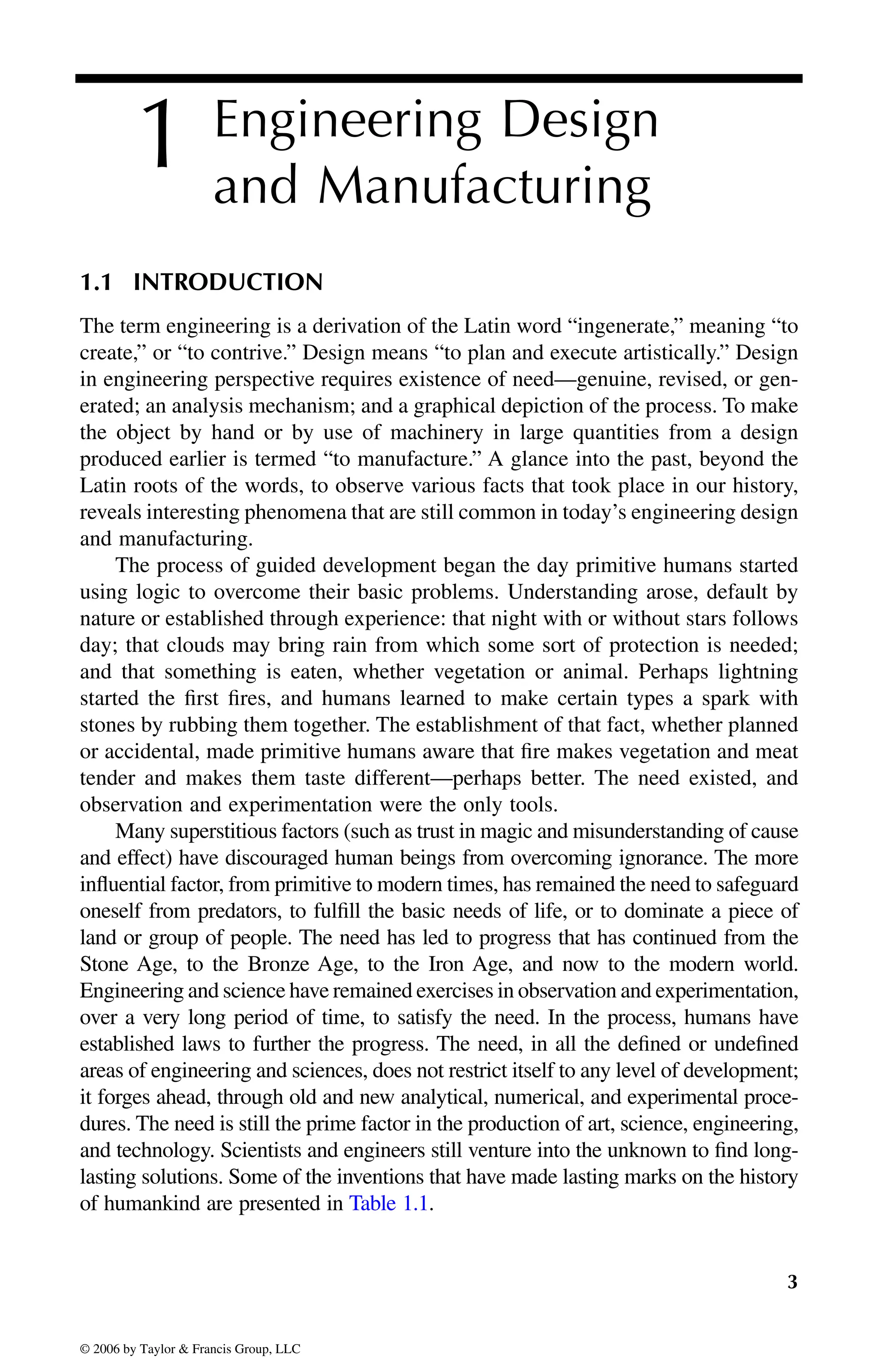 3
1 Engineering Design
and Manufacturing
1.1 INTRODUCTION
The term engineering is a derivation of the Latin word “ingenerate,” meaning “to
create,” or “to contrive.” Design means “to plan and execute artistically.” Design
in engineering perspective requires existence of need—genuine, revised, or gen-
erated; an analysis mechanism; and a graphical depiction of the process. To make
the object by hand or by use of machinery in large quantities from a design
produced earlier is termed “to manufacture.” A glance into the past, beyond the
Latin roots of the words, to observe various facts that took place in our history,
reveals interesting phenomena that are still common in today’s engineering design
and manufacturing.
The process of guided development began the day primitive humans started
using logic to overcome their basic problems. Understanding arose, default by
nature or established through experience: that night with or without stars follows
day; that clouds may bring rain from which some sort of protection is needed;
and that something is eaten, whether vegetation or animal. Perhaps lightning
started the first fires, and humans learned to make certain types a spark with
stones by rubbing them together. The establishment of that fact, whether planned
or accidental, made primitive humans aware that fire makes vegetation and meat
tender and makes them taste different—perhaps better. The need existed, and
observation and experimentation were the only tools.
Many superstitious factors (such as trust in magic and misunderstanding of cause
and effect) have discouraged human beings from overcoming ignorance. The more
influential factor, from primitive to modern times, has remained the need to safeguard
oneself from predators, to fulfill the basic needs of life, or to dominate a piece of
land or group of people. The need has led to progress that has continued from the
Stone Age, to the Bronze Age, to the Iron Age, and now to the modern world.
Engineering and science have remained exercises in observation and experimentation,
over a very long period of time, to satisfy the need. In the process, humans have
established laws to further the progress. The need, in all the defined or undefined
areas of engineering and sciences, does not restrict itself to any level of development;
it forges ahead, through old and new analytical, numerical, and experimental proce-
dures. The need is still the prime factor in the production of art, science, engineering,
and technology. Scientists and engineers still venture into the unknown to find long-
lasting solutions. Some of the inventions that have made lasting marks on the history
DK8870_C001.fm Page 3 Thursday, September 29, 2005 5:17 PM
© 2006 by Taylor & Francis Group, LLC
© 2006 by Taylor & Francis Group, LLC
of humankind are presented in Table 1.1.
 