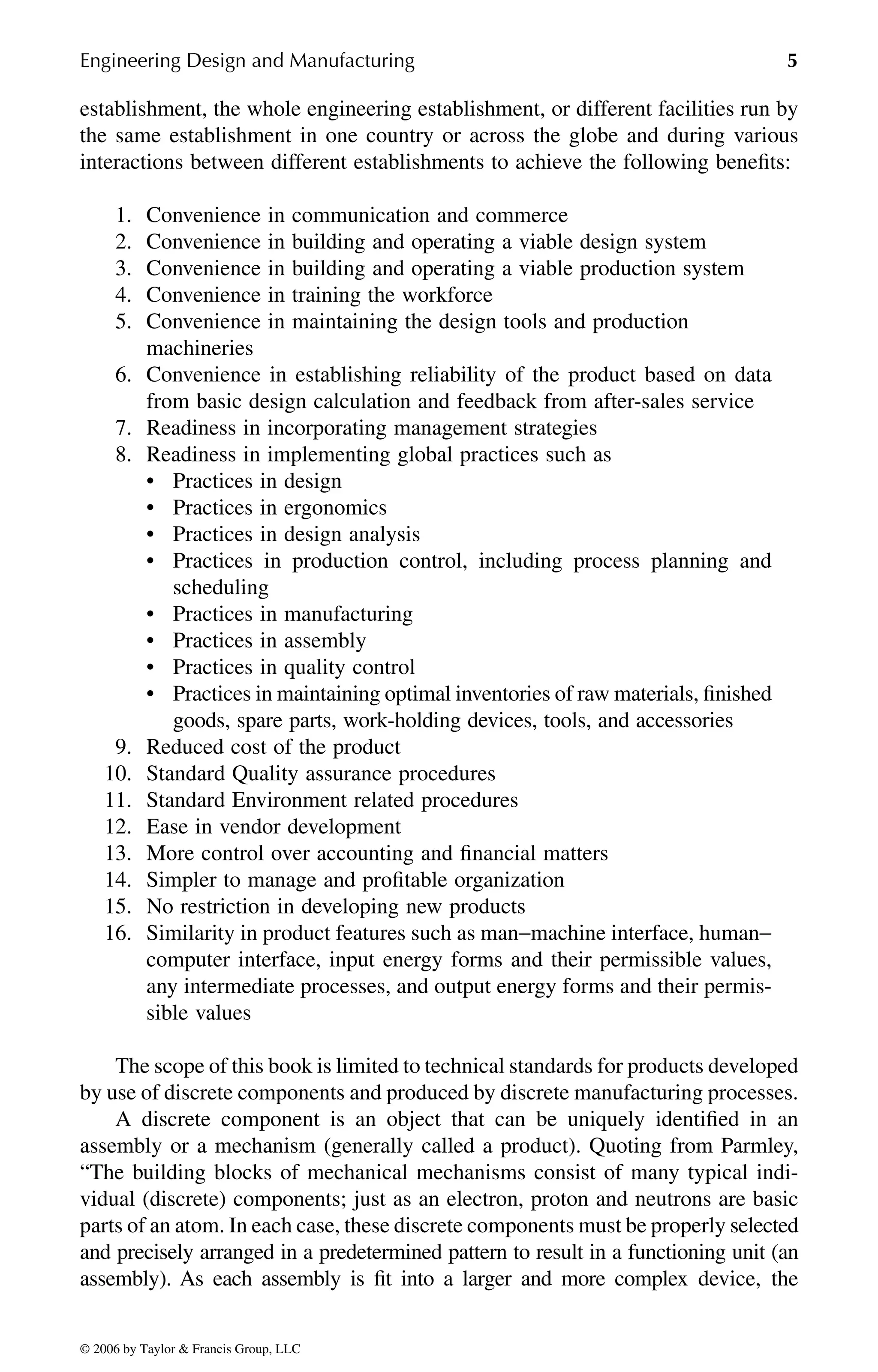 Engineering Design and Manufacturing 5
establishment, the whole engineering establishment, or different facilities run by
the same establishment in one country or across the globe and during various
interactions between different establishments to achieve the following benefits:
1. Convenience in communication and commerce
2. Convenience in building and operating a viable design system
3. Convenience in building and operating a viable production system
4. Convenience in training the workforce
5. Convenience in maintaining the design tools and production
machineries
6. Convenience in establishing reliability of the product based on data
from basic design calculation and feedback from after-sales service
7. Readiness in incorporating management strategies
8. Readiness in implementing global practices such as
• Practices in design
• Practices in ergonomics
• Practices in design analysis
• Practices in production control, including process planning and
scheduling
• Practices in manufacturing
• Practices in assembly
• Practices in quality control
• Practices in maintaining optimal inventories of raw materials, finished
goods, spare parts, work-holding devices, tools, and accessories
9. Reduced cost of the product
10. Standard Quality assurance procedures
11. Standard Environment related procedures
12. Ease in vendor development
13. More control over accounting and financial matters
14. Simpler to manage and profitable organization
15. No restriction in developing new products
16. Similarity in product features such as man−machine interface, human−
computer interface, input energy forms and their permissible values,
any intermediate processes, and output energy forms and their permis-
sible values
The scope of this book is limited to technical standards for products developed
by use of discrete components and produced by discrete manufacturing processes.
A discrete component is an object that can be uniquely identified in an
assembly or a mechanism (generally called a product). Quoting from Parmley,
“The building blocks of mechanical mechanisms consist of many typical indi-
vidual (discrete) components; just as an electron, proton and neutrons are basic
parts of an atom. In each case, these discrete components must be properly selected
and precisely arranged in a predetermined pattern to result in a functioning unit (an
assembly). As each assembly is fit into a larger and more complex device, the
DK8870_C001.fm Page 5 Thursday, September 29, 2005 5:17 PM
© 2006 by Taylor & Francis Group, LLC
© 2006 by Taylor & Francis Group, LLC
 