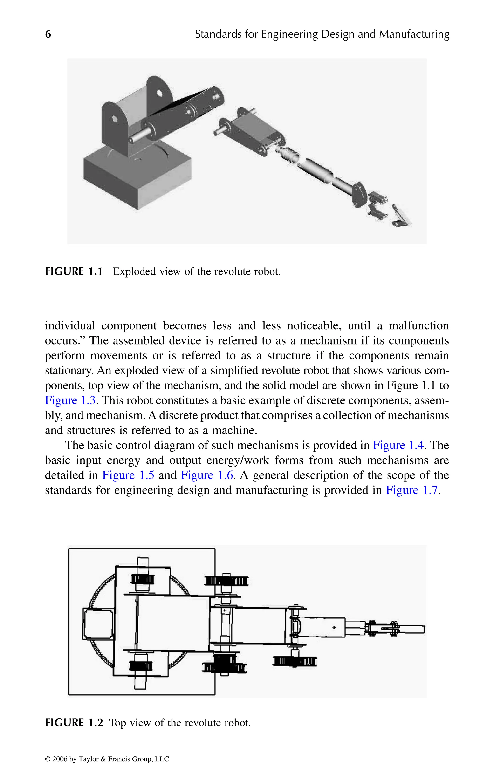 6 Standards for Engineering Design and Manufacturing
individual component becomes less and less noticeable, until a malfunction
occurs.” The assembled device is referred to as a mechanism if its components
perform movements or is referred to as a structure if the components remain
stationary. An exploded view of a simplified revolute robot that shows various com-
ponents, top view of the mechanism, and the solid model are shown in Figure 1.1 to
bly, and mechanism.A discrete product that comprises a collection of mechanisms
and structures is referred to as a machine.
basic input energy and output energy/work forms from such mechanisms are
FIGURE 1.1 Exploded view of the revolute robot.
FIGURE 1.2 Top view of the revolute robot.
DK8870_C001.fm Page 6 Thursday, September 29, 2005 5:17 PM
© 2006 by Taylor & Francis Group, LLC
© 2006 by Taylor & Francis Group, LLC
Figure 1.3. This robot constitutes a basic example of discrete components, assem-
The basic control diagram of such mechanisms is provided in Figure 1.4. The
detailed in Figure 1.5 and Figure 1.6. A general description of the scope of the
standards for engineering design and manufacturing is provided in Figure 1.7.
 