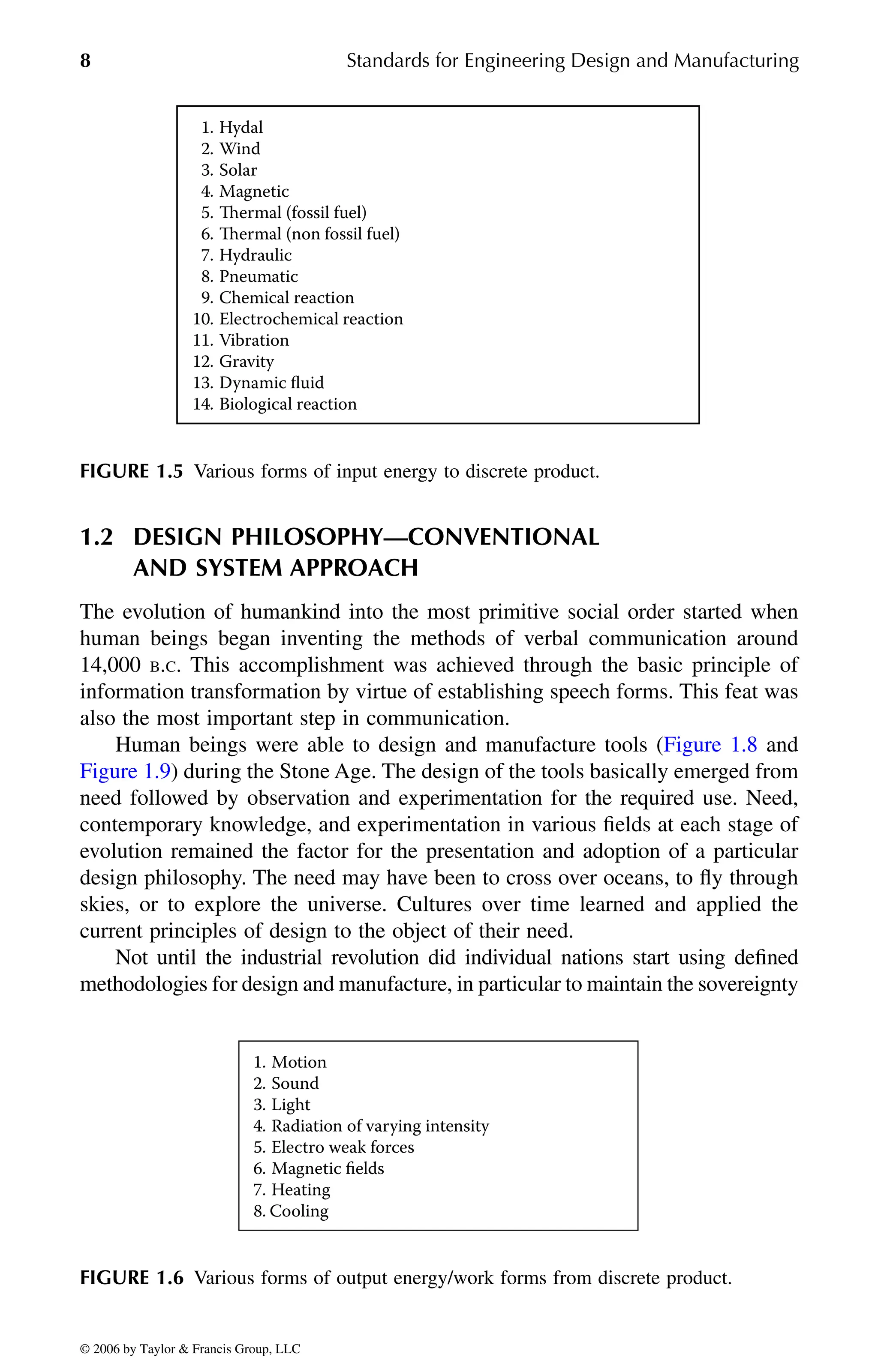 8 Standards for Engineering Design and Manufacturing
1.2 DESIGN PHILOSOPHY—CONVENTIONAL
AND SYSTEM APPROACH
The evolution of humankind into the most primitive social order started when
human beings began inventing the methods of verbal communication around
14,000 B.C. This accomplishment was achieved through the basic principle of
information transformation by virtue of establishing speech forms. This feat was
also the most important step in communication.
need followed by observation and experimentation for the required use. Need,
contemporary knowledge, and experimentation in various fields at each stage of
evolution remained the factor for the presentation and adoption of a particular
design philosophy. The need may have been to cross over oceans, to fly through
skies, or to explore the universe. Cultures over time learned and applied the
current principles of design to the object of their need.
Not until the industrial revolution did individual nations start using defined
methodologies for design and manufacture, in particular to maintain the sovereignty
FIGURE 1.5 Various forms of input energy to discrete product.
FIGURE 1.6 Various forms of output energy/work forms from discrete product.
1. Hydal
2. Wind
3. Solar
4. Magnetic
5. Thermal (fossil fuel)
6. Thermal (non fossil fuel)
7. Hydraulic
8. Pneumatic
9. Chemical reaction
10. Electrochemical reaction
11. Vibration
12. Gravity
13. Dynamic ﬂuid
14. Biological reaction
1. Motion
2. Sound
3. Light
4. Radiation of varying intensity
5. Electro weak forces
6. Magnetic ﬁelds
7. Heating
8. Cooling
DK8870_C001.fm Page 8 Thursday, September 29, 2005 5:17 PM
© 2006 by Taylor & Francis Group, LLC
© 2006 by Taylor & Francis Group, LLC
Human beings were able to design and manufacture tools (Figure 1.8 and
Figure 1.9) during the Stone Age. The design of the tools basically emerged from
 
