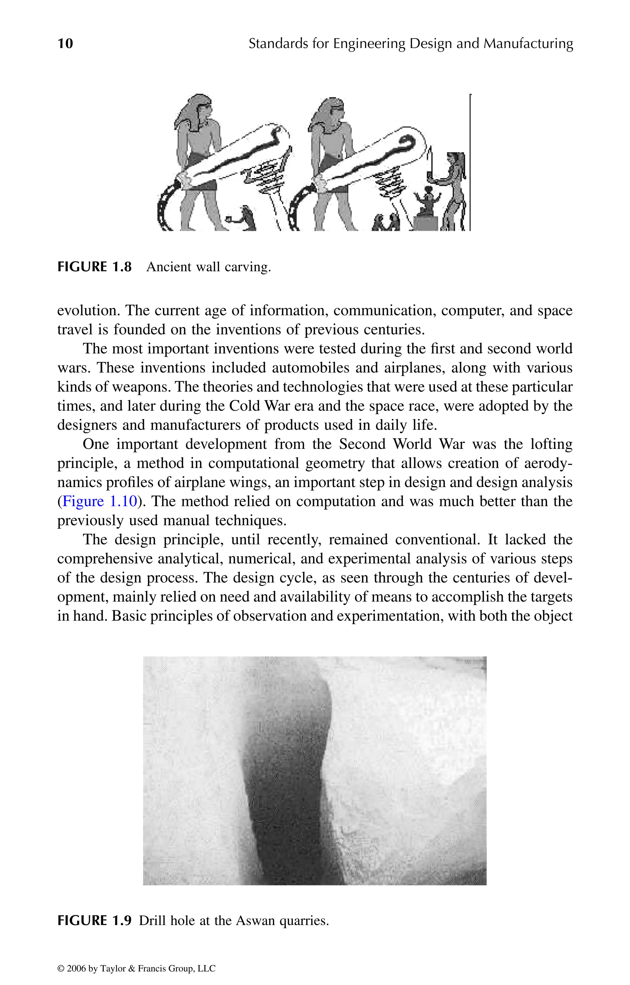 10 Standards for Engineering Design and Manufacturing
evolution. The current age of information, communication, computer, and space
travel is founded on the inventions of previous centuries.
The most important inventions were tested during the first and second world
wars. These inventions included automobiles and airplanes, along with various
kinds of weapons. The theories and technologies that were used at these particular
times, and later during the Cold War era and the space race, were adopted by the
designers and manufacturers of products used in daily life.
One important development from the Second World War was the lofting
principle, a method in computational geometry that allows creation of aerody-
namics profiles of airplane wings, an important step in design and design analysis
previously used manual techniques.
The design principle, until recently, remained conventional. It lacked the
comprehensive analytical, numerical, and experimental analysis of various steps
of the design process. The design cycle, as seen through the centuries of devel-
opment, mainly relied on need and availability of means to accomplish the targets
in hand. Basic principles of observation and experimentation, with both the object
FIGURE 1.8 Ancient wall carving.
FIGURE 1.9 Drill hole at the Aswan quarries.
DK8870_C001.fm Page 10 Thursday, September 29, 2005 5:17 PM
© 2006 by Taylor & Francis Group, LLC
© 2006 by Taylor & Francis Group, LLC
(Figure 1.10). The method relied on computation and was much better than the
 