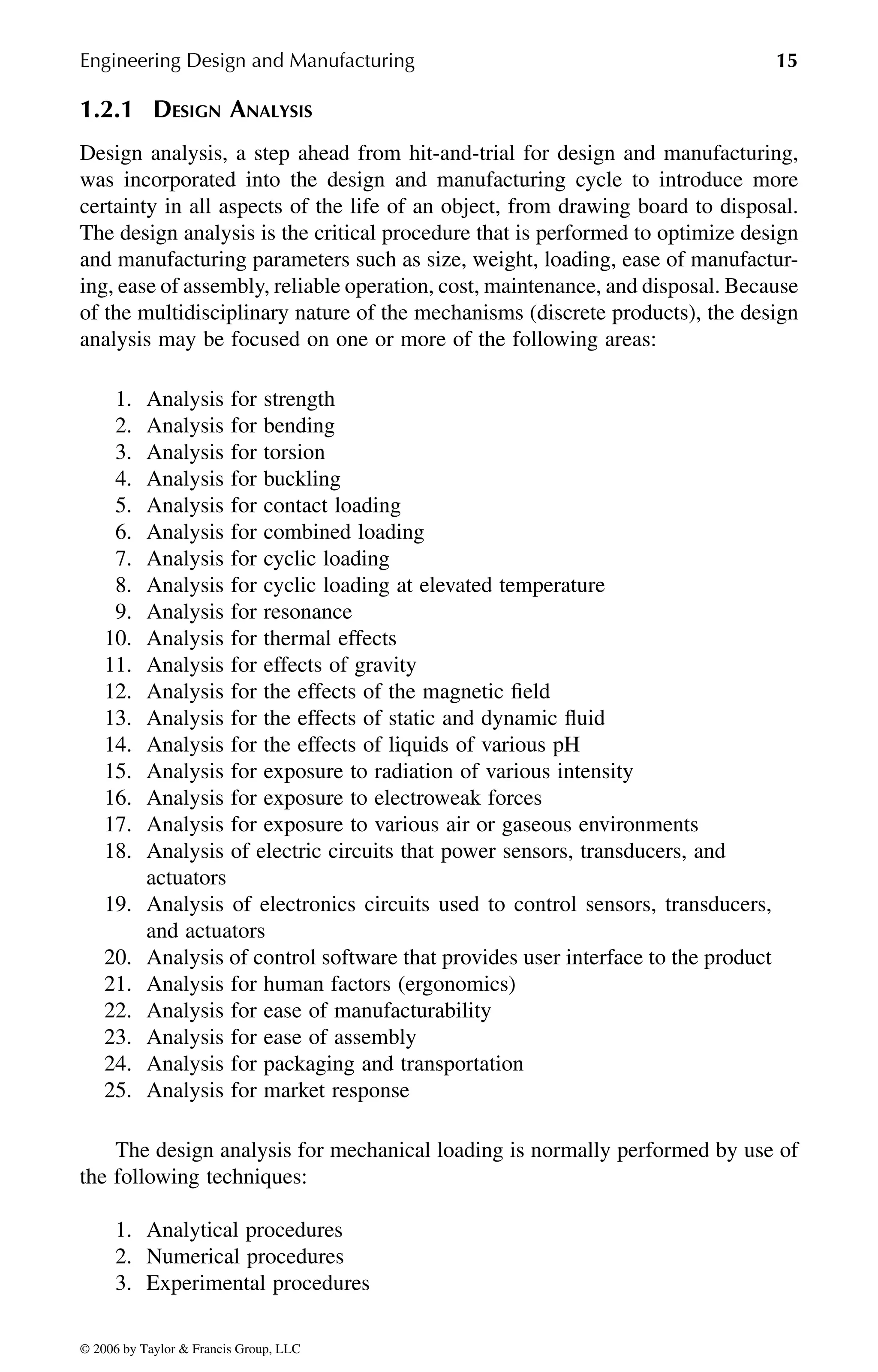 Engineering Design and Manufacturing 15
1.2.1 DESIGN ANALYSIS
Design analysis, a step ahead from hit-and-trial for design and manufacturing,
was incorporated into the design and manufacturing cycle to introduce more
certainty in all aspects of the life of an object, from drawing board to disposal.
The design analysis is the critical procedure that is performed to optimize design
and manufacturing parameters such as size, weight, loading, ease of manufactur-
ing, ease of assembly, reliable operation, cost, maintenance, and disposal. Because
of the multidisciplinary nature of the mechanisms (discrete products), the design
analysis may be focused on one or more of the following areas:
1. Analysis for strength
2. Analysis for bending
3. Analysis for torsion
4. Analysis for buckling
5. Analysis for contact loading
6. Analysis for combined loading
7. Analysis for cyclic loading
8. Analysis for cyclic loading at elevated temperature
9. Analysis for resonance
10. Analysis for thermal effects
11. Analysis for effects of gravity
12. Analysis for the effects of the magnetic field
13. Analysis for the effects of static and dynamic fluid
14. Analysis for the effects of liquids of various pH
15. Analysis for exposure to radiation of various intensity
16. Analysis for exposure to electroweak forces
17. Analysis for exposure to various air or gaseous environments
18. Analysis of electric circuits that power sensors, transducers, and
actuators
19. Analysis of electronics circuits used to control sensors, transducers,
and actuators
20. Analysis of control software that provides user interface to the product
21. Analysis for human factors (ergonomics)
22. Analysis for ease of manufacturability
23. Analysis for ease of assembly
24. Analysis for packaging and transportation
25. Analysis for market response
The design analysis for mechanical loading is normally performed by use of
the following techniques:
1. Analytical procedures
2. Numerical procedures
3. Experimental procedures
DK8870_C001.fm Page 15 Thursday, September 29, 2005 5:17 PM
© 2006 by Taylor & Francis Group, LLC
© 2006 by Taylor & Francis Group, LLC
 