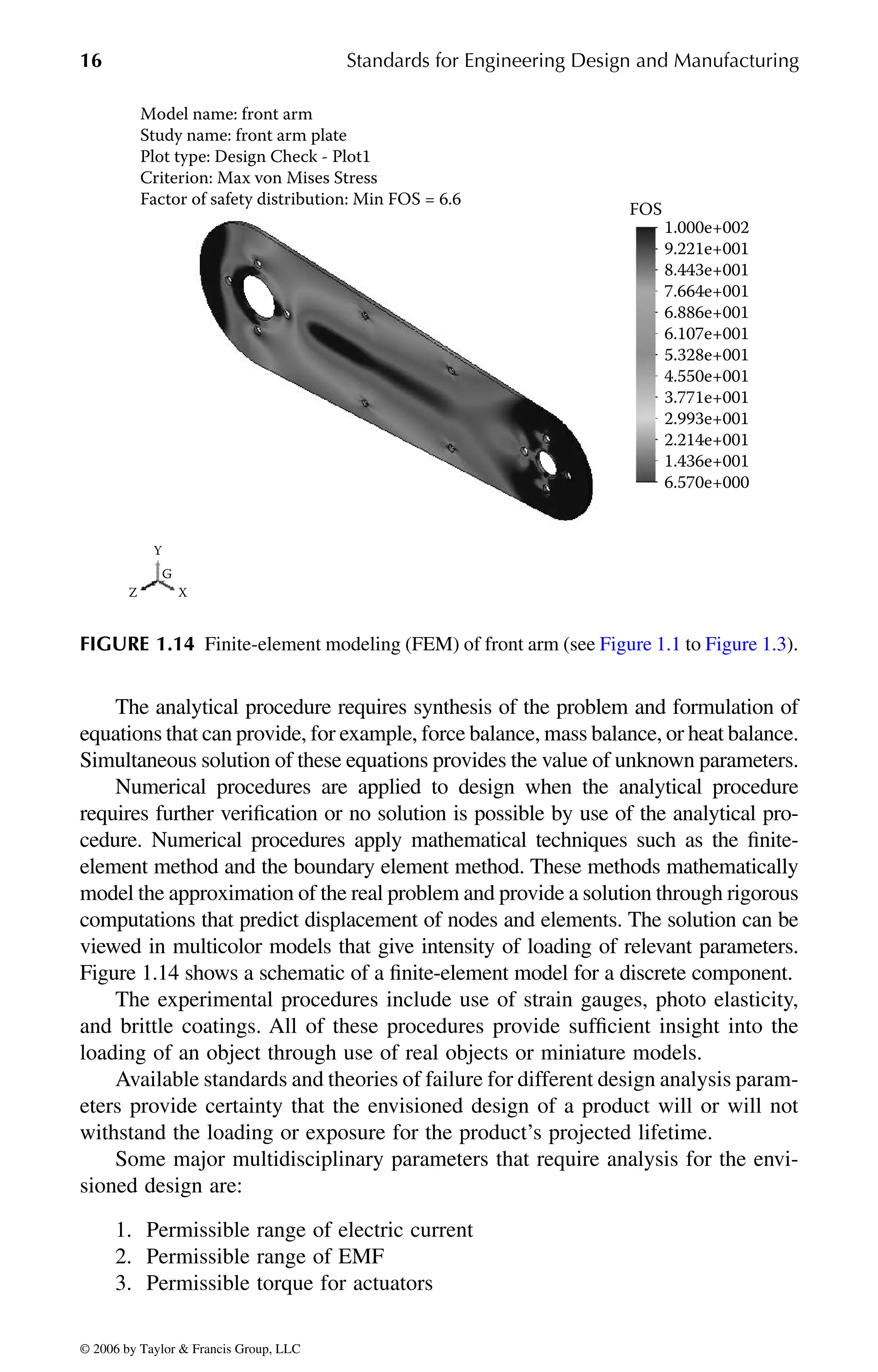 16 Standards for Engineering Design and Manufacturing
The analytical procedure requires synthesis of the problem and formulation of
equations that can provide, for example, force balance, mass balance, or heat balance.
Simultaneous solution of these equations provides the value of unknown parameters.
Numerical procedures are applied to design when the analytical procedure
requires further verification or no solution is possible by use of the analytical pro-
cedure. Numerical procedures apply mathematical techniques such as the finite-
element method and the boundary element method. These methods mathematically
model the approximation of the real problem and provide a solution through rigorous
computations that predict displacement of nodes and elements. The solution can be
viewed in multicolor models that give intensity of loading of relevant parameters.
Figure 1.14 shows a schematic of a finite-element model for a discrete component.
The experimental procedures include use of strain gauges, photo elasticity,
and brittle coatings. All of these procedures provide sufficient insight into the
loading of an object through use of real objects or miniature models.
Available standards and theories of failure for different design analysis param-
eters provide certainty that the envisioned design of a product will or will not
withstand the loading or exposure for the product’s projected lifetime.
Some major multidisciplinary parameters that require analysis for the envi-
sioned design are:
1. Permissible range of electric current
2. Permissible range of EMF
3. Permissible torque for actuators
FOS
Y
X
Z
G
1.000e+002
Model name: front arm
Study name: front arm plate
Plot type: Design Check - Plot1
Criterion: Max von Mises Stress
Factor of safety distribution: Min FOS = 6.6
9.221e+001
8.443e+001
7.664e+001
6.886e+001
6.107e+001
5.328e+001
4.550e+001
3.771e+001
2.993e+001
2.214e+001
1.436e+001
6.570e+000
DK8870_C001.fm Page 16 Thursday, September 29, 2005 5:17 PM
© 2006 by Taylor & Francis Group, LLC
© 2006 by Taylor & Francis Group, LLC
FIGURE 1.14 Finite-element modeling (FEM) of front arm (see Figure 1.1 to Figure 1.3).
 