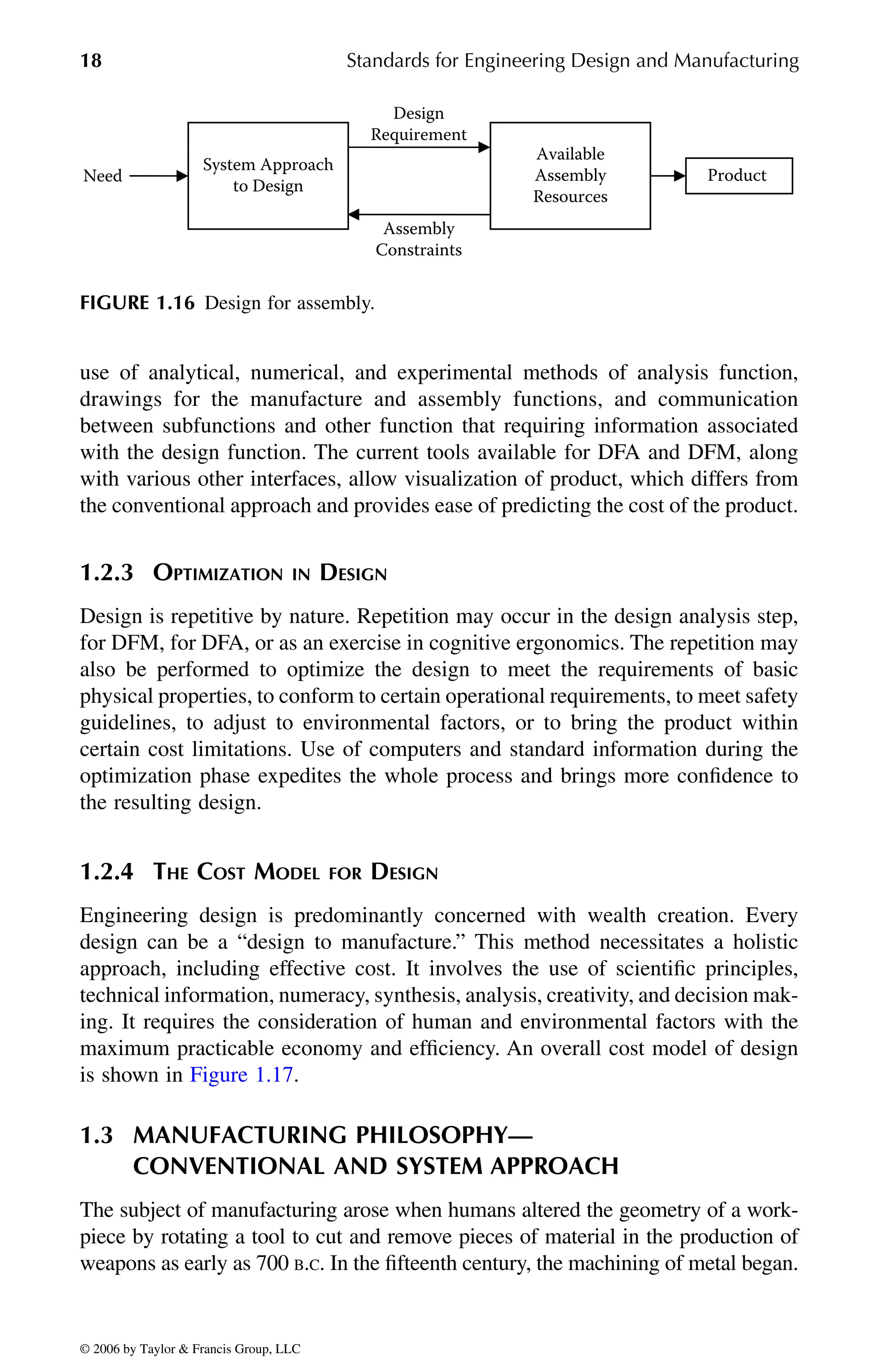 18 Standards for Engineering Design and Manufacturing
use of analytical, numerical, and experimental methods of analysis function,
drawings for the manufacture and assembly functions, and communication
between subfunctions and other function that requiring information associated
with the design function. The current tools available for DFA and DFM, along
with various other interfaces, allow visualization of product, which differs from
the conventional approach and provides ease of predicting the cost of the product.
1.2.3 OPTIMIZATION IN DESIGN
Design is repetitive by nature. Repetition may occur in the design analysis step,
for DFM, for DFA, or as an exercise in cognitive ergonomics. The repetition may
also be performed to optimize the design to meet the requirements of basic
physical properties, to conform to certain operational requirements, to meet safety
guidelines, to adjust to environmental factors, or to bring the product within
certain cost limitations. Use of computers and standard information during the
optimization phase expedites the whole process and brings more confidence to
the resulting design.
1.2.4 THE COST MODEL FOR DESIGN
Engineering design is predominantly concerned with wealth creation. Every
design can be a “design to manufacture.” This method necessitates a holistic
approach, including effective cost. It involves the use of scientific principles,
technical information, numeracy, synthesis, analysis, creativity, and decision mak-
ing. It requires the consideration of human and environmental factors with the
maximum practicable economy and efficiency. An overall cost model of design
1.3 MANUFACTURING PHILOSOPHY—
CONVENTIONAL AND SYSTEM APPROACH
The subject of manufacturing arose when humans altered the geometry of a work-
piece by rotating a tool to cut and remove pieces of material in the production of
weapons as early as 700 B.C. In the fifteenth century, the machining of metal began.
FIGURE 1.16 Design for assembly.
System Approach
to Design
Need
Available
Assembly
Resources
Design
Requirement
Assembly
Constraints
Product
DK8870_C001.fm Page 18 Thursday, September 29, 2005 5:17 PM
© 2006 by Taylor & Francis Group, LLC
© 2006 by Taylor & Francis Group, LLC
is shown in Figure 1.17.
 