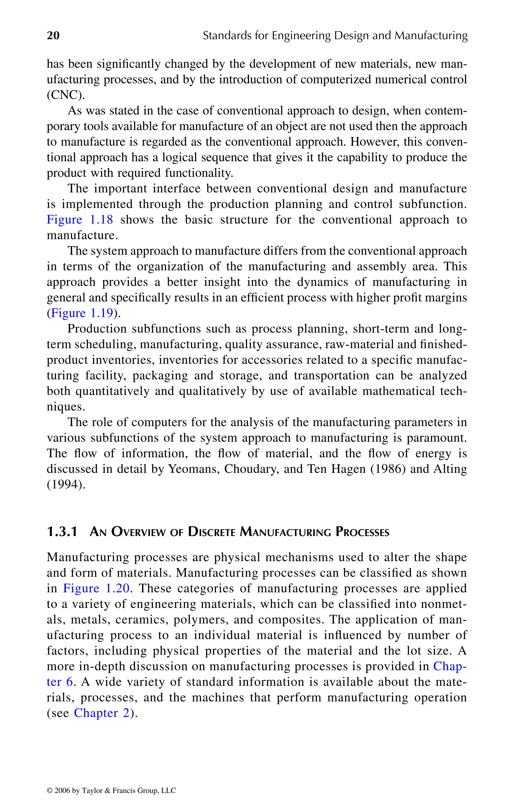 20 Standards for Engineering Design and Manufacturing
has been significantly changed by the development of new materials, new man-
ufacturing processes, and by the introduction of computerized numerical control
(CNC).
As was stated in the case of conventional approach to design, when contem-
porary tools available for manufacture of an object are not used then the approach
to manufacture is regarded as the conventional approach. However, this conven-
tional approach has a logical sequence that gives it the capability to produce the
product with required functionality.
The important interface between conventional design and manufacture
is implemented through the production planning and control subfunction.
manufacture.
The system approach to manufacture differs from the conventional approach
in terms of the organization of the manufacturing and assembly area. This
approach provides a better insight into the dynamics of manufacturing in
general and specifically results in an efficient process with higher profit margins
Production subfunctions such as process planning, short-term and long-
term scheduling, manufacturing, quality assurance, raw-material and finished-
product inventories, inventories for accessories related to a specific manufac-
turing facility, packaging and storage, and transportation can be analyzed
both quantitatively and qualitatively by use of available mathematical tech-
niques.
The role of computers for the analysis of the manufacturing parameters in
various subfunctions of the system approach to manufacturing is paramount.
The flow of information, the flow of material, and the flow of energy is
discussed in detail by Yeomans, Choudary, and Ten Hagen (1986) and Alting
(1994).
1.3.1 AN OVERVIEW OF DISCRETE MANUFACTURING PROCESSES
Manufacturing processes are physical mechanisms used to alter the shape
and form of materials. Manufacturing processes can be classified as shown
to a variety of engineering materials, which can be classified into nonmet-
als, metals, ceramics, polymers, and composites. The application of man-
ufacturing process to an individual material is influenced by number of
factors, including physical properties of the material and the lot size. A
rials, processes, and the machines that perform manufacturing operation
DK8870_C001.fm Page 20 Thursday, September 29, 2005 5:17 PM
© 2006 by Taylor & Francis Group, LLC
© 2006 by Taylor & Francis Group, LLC
Figure 1.18 shows the basic structure for the conventional approach to
(Figure 1.19).
in Figure 1.20. These categories of manufacturing processes are applied
more in-depth discussion on manufacturing processes is provided in Chap-
ter 6. A wide variety of standard information is available about the mate-
(see Chapter 2).
 