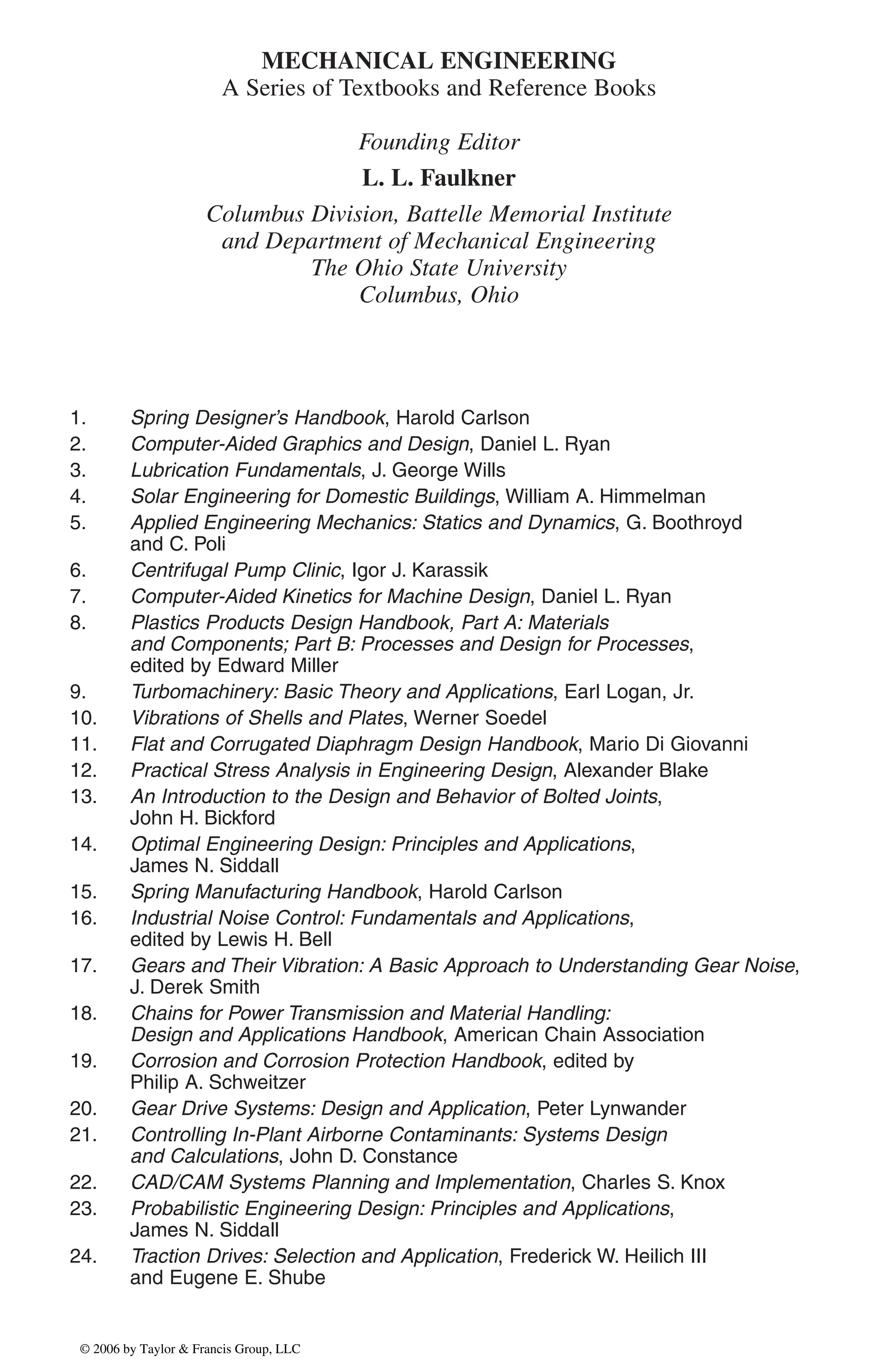 MECHANICAL ENGINEERING
A Series of Textbooks and Reference Books
Founding Editor
L. L. Faulkner
Columbus Division, Battelle Memorial Institute
and Department of Mechanical Engineering
The Ohio State University
Columbus, Ohio
1. Spring Designer’s Handbook, Harold Carlson
2. Computer-Aided Graphics and Design, Daniel L. Ryan
3. Lubrication Fundamentals, J. George Wills
4. Solar Engineering for Domestic Buildings, William A. Himmelman
5. Applied Engineering Mechanics: Statics and Dynamics, G. Boothroyd
and C. Poli
6. Centrifugal Pump Clinic, Igor J. Karassik
7. Computer-Aided Kinetics for Machine Design, Daniel L. Ryan
8. Plastics Products Design Handbook, Part A: Materials
and Components; Part B: Processes and Design for Processes,
edited by Edward Miller
9. Turbomachinery: Basic Theory and Applications, Earl Logan, Jr.
10. Vibrations of Shells and Plates, Werner Soedel
11. Flat and Corrugated Diaphragm Design Handbook, Mario Di Giovanni
12. Practical Stress Analysis in Engineering Design, Alexander Blake
13. An Introduction to the Design and Behavior of Bolted Joints,
John H. Bickford
14. Optimal Engineering Design: Principles and Applications,
James N. Siddall
15. Spring Manufacturing Handbook, Harold Carlson
16. Industrial Noise Control: Fundamentals and Applications,
edited by Lewis H. Bell
17. Gears and Their Vibration: A Basic Approach to Understanding Gear Noise,
J. Derek Smith
18. Chains for Power Transmission and Material Handling:
Design and Applications Handbook, American Chain Association
19. Corrosion and Corrosion Protection Handbook, edited by
Philip A. Schweitzer
20. Gear Drive Systems: Design and Application, Peter Lynwander
21. Controlling In-Plant Airborne Contaminants: Systems Design
and Calculations, John D. Constance
22. CAD/CAM Systems Planning and Implementation, Charles S. Knox
23. Probabilistic Engineering Design: Principles and Applications,
James N. Siddall
24. Traction Drives: Selection and Application, Frederick W. Heilich III
and Eugene E. Shube
DK8870_series.qxd 10/11/05 11:50 AM Page 1
© 2006 by Taylor & Francis Group, LLC
© 2006 by Taylor & Francis Group, LLC
 