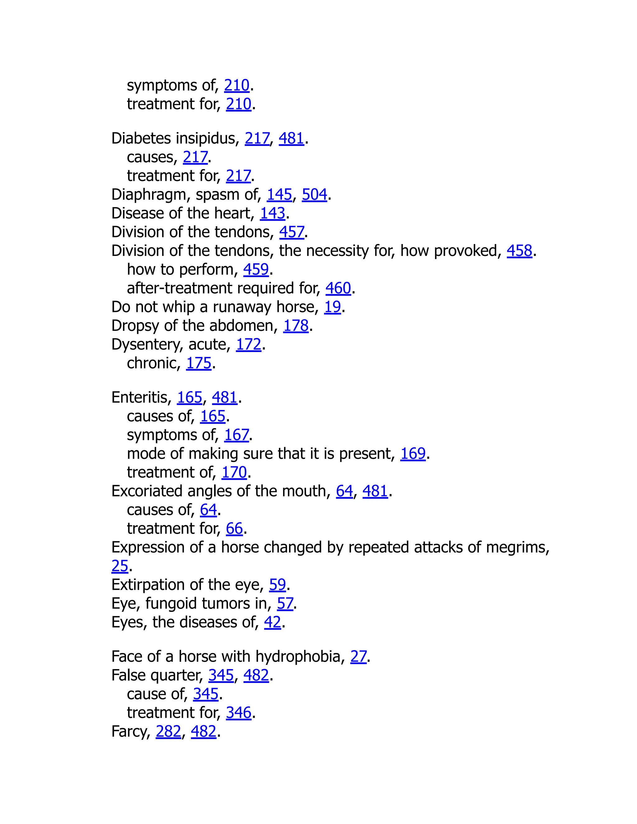 symptoms of, 210.
treatment for, 210.
Diabetes insipidus, 217, 481.
causes, 217.
treatment for, 217.
Diaphragm, spasm of, 145, 504.
Disease of the heart, 143.
Division of the tendons, 457.
Division of the tendons, the necessity for, how provoked, 458.
how to perform, 459.
after-treatment required for, 460.
Do not whip a runaway horse, 19.
Dropsy of the abdomen, 178.
Dysentery, acute, 172.
chronic, 175.
Enteritis, 165, 481.
causes of, 165.
symptoms of, 167.
mode of making sure that it is present, 169.
treatment of, 170.
Excoriated angles of the mouth, 64, 481.
causes of, 64.
treatment for, 66.
Expression of a horse changed by repeated attacks of megrims,
25.
Extirpation of the eye, 59.
Eye, fungoid tumors in, 57.
Eyes, the diseases of, 42.
Face of a horse with hydrophobia, 27.
False quarter, 345, 482.
cause of, 345.
treatment for, 346.
Farcy, 282, 482.
 