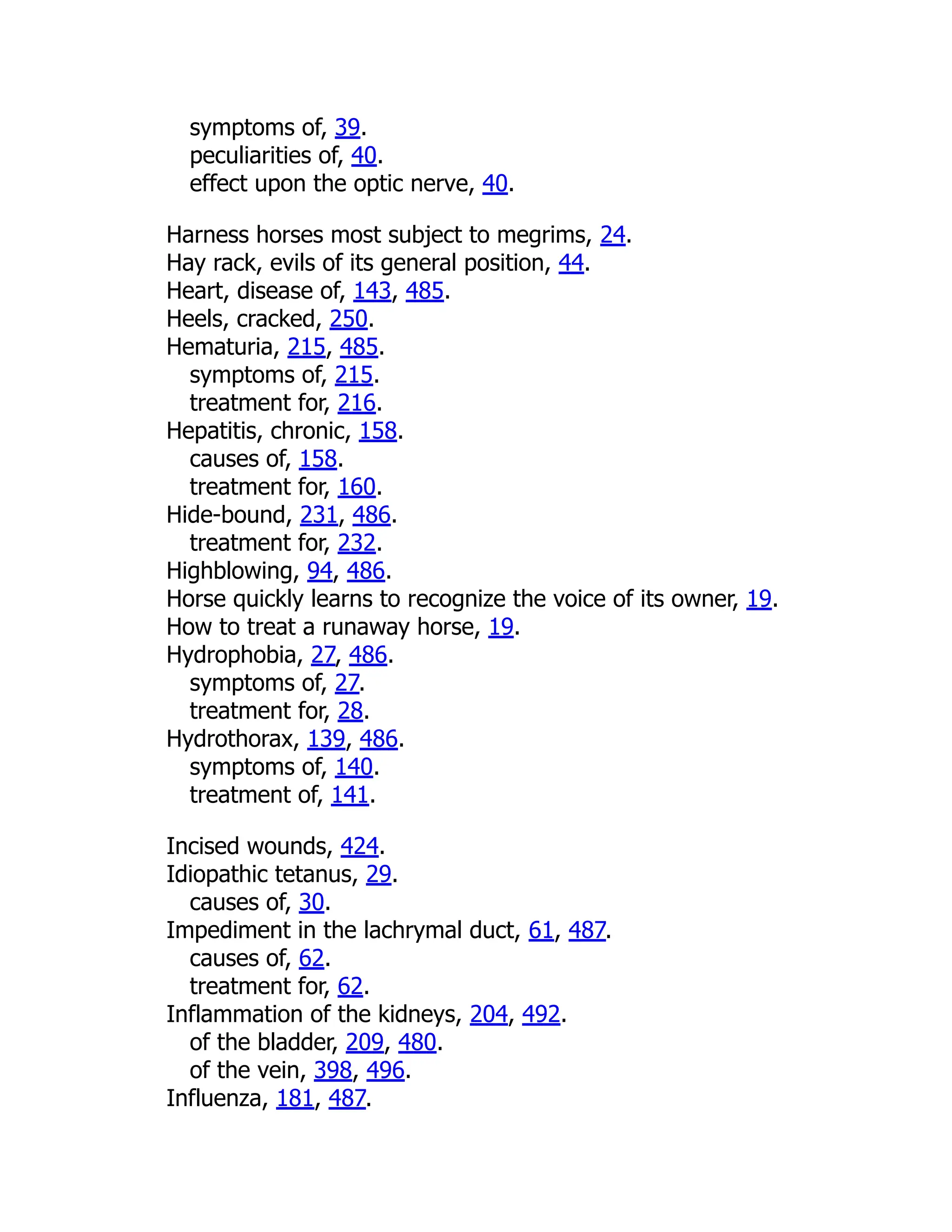 symptoms of, 39.
peculiarities of, 40.
effect upon the optic nerve, 40.
Harness horses most subject to megrims, 24.
Hay rack, evils of its general position, 44.
Heart, disease of, 143, 485.
Heels, cracked, 250.
Hematuria, 215, 485.
symptoms of, 215.
treatment for, 216.
Hepatitis, chronic, 158.
causes of, 158.
treatment for, 160.
Hide-bound, 231, 486.
treatment for, 232.
Highblowing, 94, 486.
Horse quickly learns to recognize the voice of its owner, 19.
How to treat a runaway horse, 19.
Hydrophobia, 27, 486.
symptoms of, 27.
treatment for, 28.
Hydrothorax, 139, 486.
symptoms of, 140.
treatment of, 141.
Incised wounds, 424.
Idiopathic tetanus, 29.
causes of, 30.
Impediment in the lachrymal duct, 61, 487.
causes of, 62.
treatment for, 62.
Inflammation of the kidneys, 204, 492.
of the bladder, 209, 480.
of the vein, 398, 496.
Influenza, 181, 487.
 