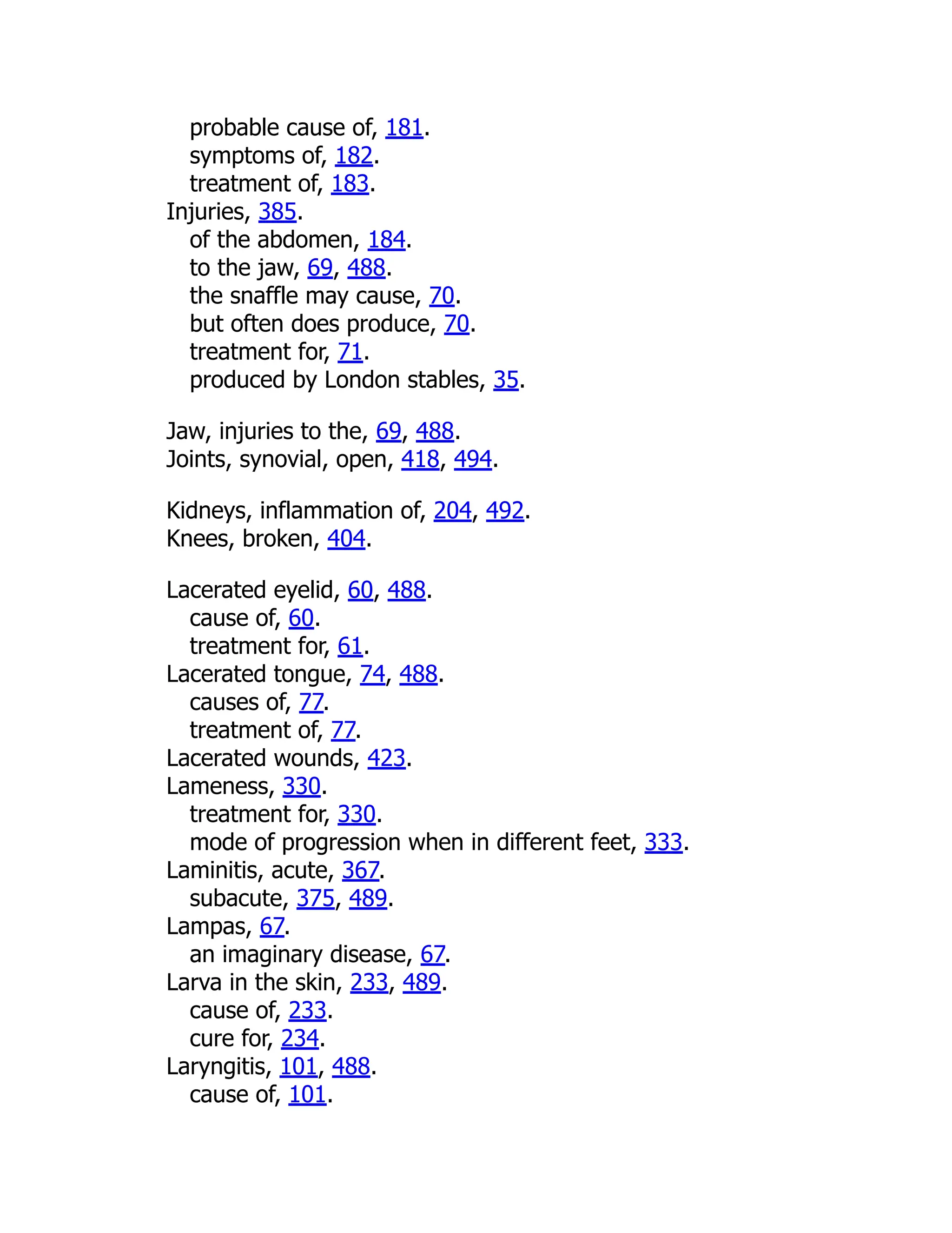 probable cause of, 181.
symptoms of, 182.
treatment of, 183.
Injuries, 385.
of the abdomen, 184.
to the jaw, 69, 488.
the snaffle may cause, 70.
but often does produce, 70.
treatment for, 71.
produced by London stables, 35.
Jaw, injuries to the, 69, 488.
Joints, synovial, open, 418, 494.
Kidneys, inflammation of, 204, 492.
Knees, broken, 404.
Lacerated eyelid, 60, 488.
cause of, 60.
treatment for, 61.
Lacerated tongue, 74, 488.
causes of, 77.
treatment of, 77.
Lacerated wounds, 423.
Lameness, 330.
treatment for, 330.
mode of progression when in different feet, 333.
Laminitis, acute, 367.
subacute, 375, 489.
Lampas, 67.
an imaginary disease, 67.
Larva in the skin, 233, 489.
cause of, 233.
cure for, 234.
Laryngitis, 101, 488.
cause of, 101.
 