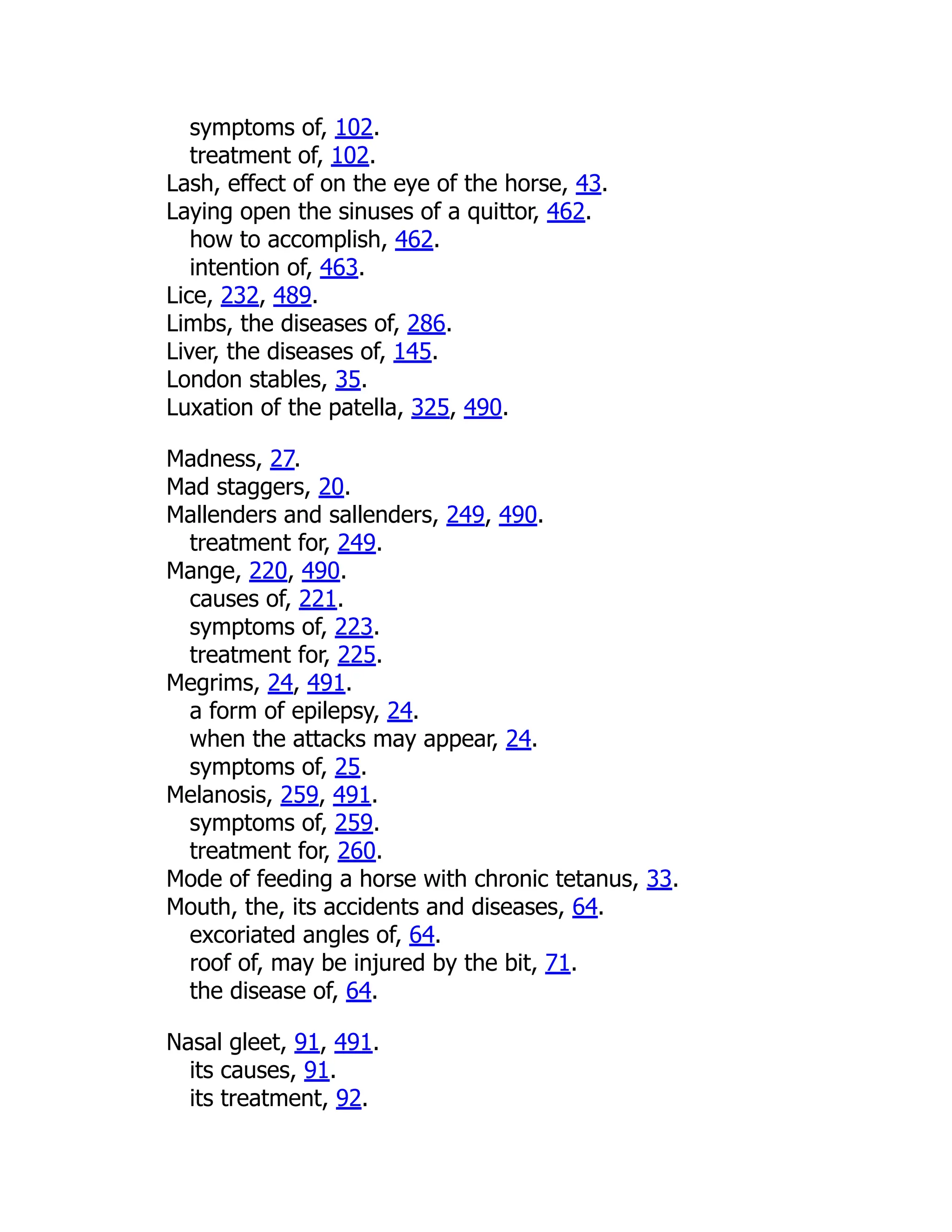 symptoms of, 102.
treatment of, 102.
Lash, effect of on the eye of the horse, 43.
Laying open the sinuses of a quittor, 462.
how to accomplish, 462.
intention of, 463.
Lice, 232, 489.
Limbs, the diseases of, 286.
Liver, the diseases of, 145.
London stables, 35.
Luxation of the patella, 325, 490.
Madness, 27.
Mad staggers, 20.
Mallenders and sallenders, 249, 490.
treatment for, 249.
Mange, 220, 490.
causes of, 221.
symptoms of, 223.
treatment for, 225.
Megrims, 24, 491.
a form of epilepsy, 24.
when the attacks may appear, 24.
symptoms of, 25.
Melanosis, 259, 491.
symptoms of, 259.
treatment for, 260.
Mode of feeding a horse with chronic tetanus, 33.
Mouth, the, its accidents and diseases, 64.
excoriated angles of, 64.
roof of, may be injured by the bit, 71.
the disease of, 64.
Nasal gleet, 91, 491.
its causes, 91.
its treatment, 92.
 
