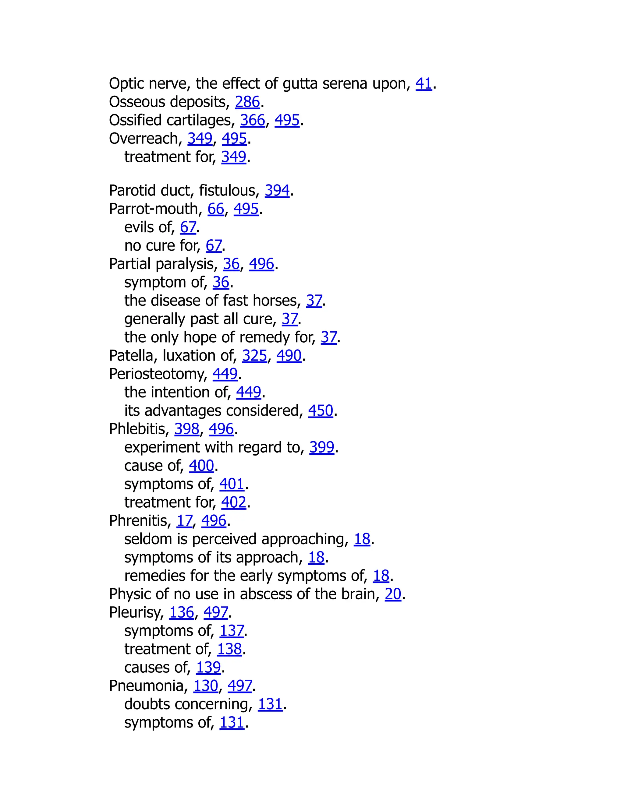 Optic nerve, the effect of gutta serena upon, 41.
Osseous deposits, 286.
Ossified cartilages, 366, 495.
Overreach, 349, 495.
treatment for, 349.
Parotid duct, fistulous, 394.
Parrot-mouth, 66, 495.
evils of, 67.
no cure for, 67.
Partial paralysis, 36, 496.
symptom of, 36.
the disease of fast horses, 37.
generally past all cure, 37.
the only hope of remedy for, 37.
Patella, luxation of, 325, 490.
Periosteotomy, 449.
the intention of, 449.
its advantages considered, 450.
Phlebitis, 398, 496.
experiment with regard to, 399.
cause of, 400.
symptoms of, 401.
treatment for, 402.
Phrenitis, 17, 496.
seldom is perceived approaching, 18.
symptoms of its approach, 18.
remedies for the early symptoms of, 18.
Physic of no use in abscess of the brain, 20.
Pleurisy, 136, 497.
symptoms of, 137.
treatment of, 138.
causes of, 139.
Pneumonia, 130, 497.
doubts concerning, 131.
symptoms of, 131.
 