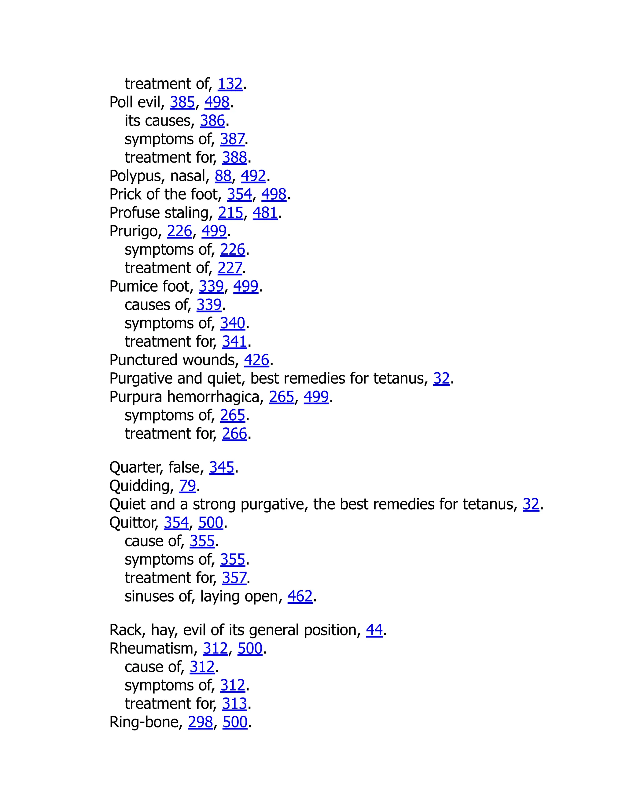 treatment of, 132.
Poll evil, 385, 498.
its causes, 386.
symptoms of, 387.
treatment for, 388.
Polypus, nasal, 88, 492.
Prick of the foot, 354, 498.
Profuse staling, 215, 481.
Prurigo, 226, 499.
symptoms of, 226.
treatment of, 227.
Pumice foot, 339, 499.
causes of, 339.
symptoms of, 340.
treatment for, 341.
Punctured wounds, 426.
Purgative and quiet, best remedies for tetanus, 32.
Purpura hemorrhagica, 265, 499.
symptoms of, 265.
treatment for, 266.
Quarter, false, 345.
Quidding, 79.
Quiet and a strong purgative, the best remedies for tetanus, 32.
Quittor, 354, 500.
cause of, 355.
symptoms of, 355.
treatment for, 357.
sinuses of, laying open, 462.
Rack, hay, evil of its general position, 44.
Rheumatism, 312, 500.
cause of, 312.
symptoms of, 312.
treatment for, 313.
Ring-bone, 298, 500.
 