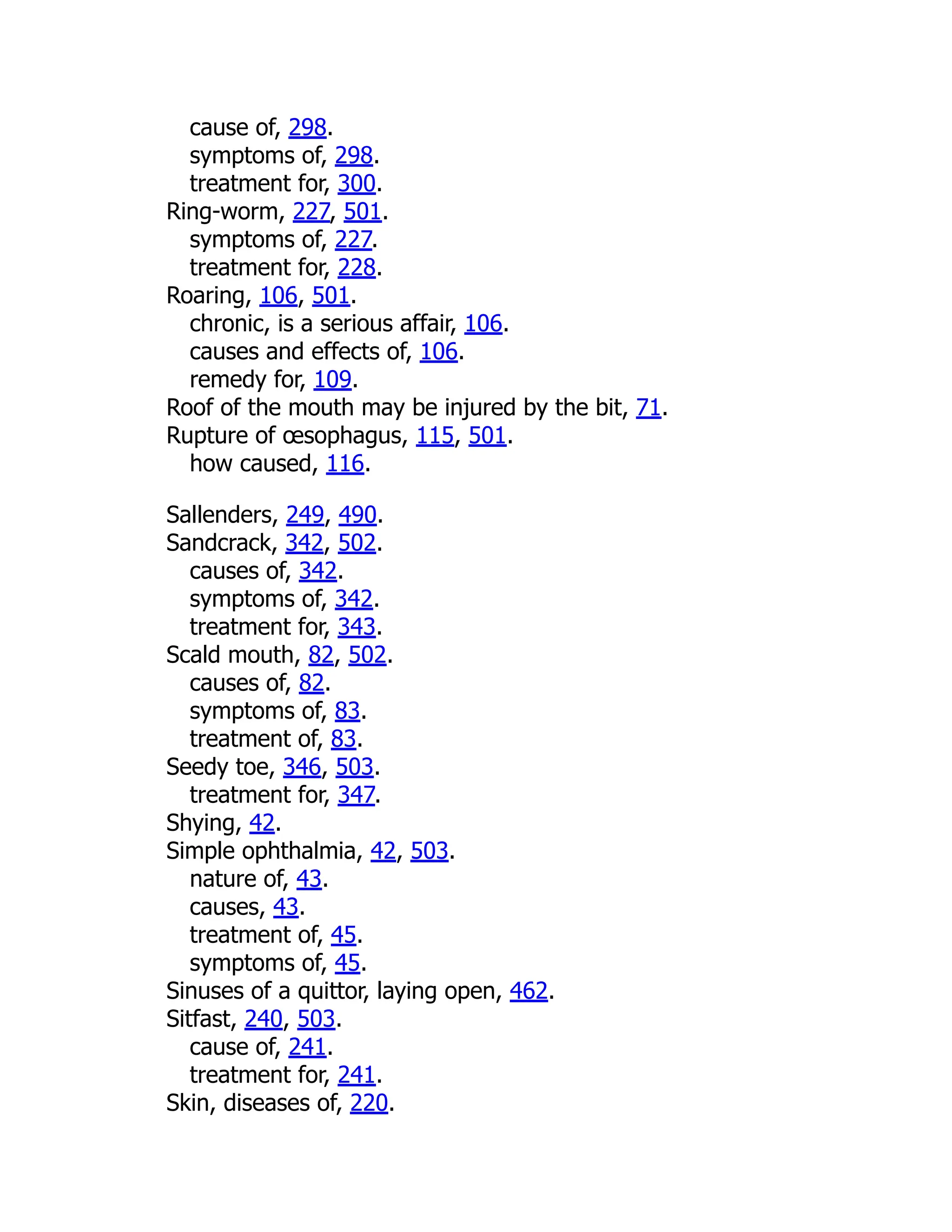 cause of, 298.
symptoms of, 298.
treatment for, 300.
Ring-worm, 227, 501.
symptoms of, 227.
treatment for, 228.
Roaring, 106, 501.
chronic, is a serious affair, 106.
causes and effects of, 106.
remedy for, 109.
Roof of the mouth may be injured by the bit, 71.
Rupture of œsophagus, 115, 501.
how caused, 116.
Sallenders, 249, 490.
Sandcrack, 342, 502.
causes of, 342.
symptoms of, 342.
treatment for, 343.
Scald mouth, 82, 502.
causes of, 82.
symptoms of, 83.
treatment of, 83.
Seedy toe, 346, 503.
treatment for, 347.
Shying, 42.
Simple ophthalmia, 42, 503.
nature of, 43.
causes, 43.
treatment of, 45.
symptoms of, 45.
Sinuses of a quittor, laying open, 462.
Sitfast, 240, 503.
cause of, 241.
treatment for, 241.
Skin, diseases of, 220.
 