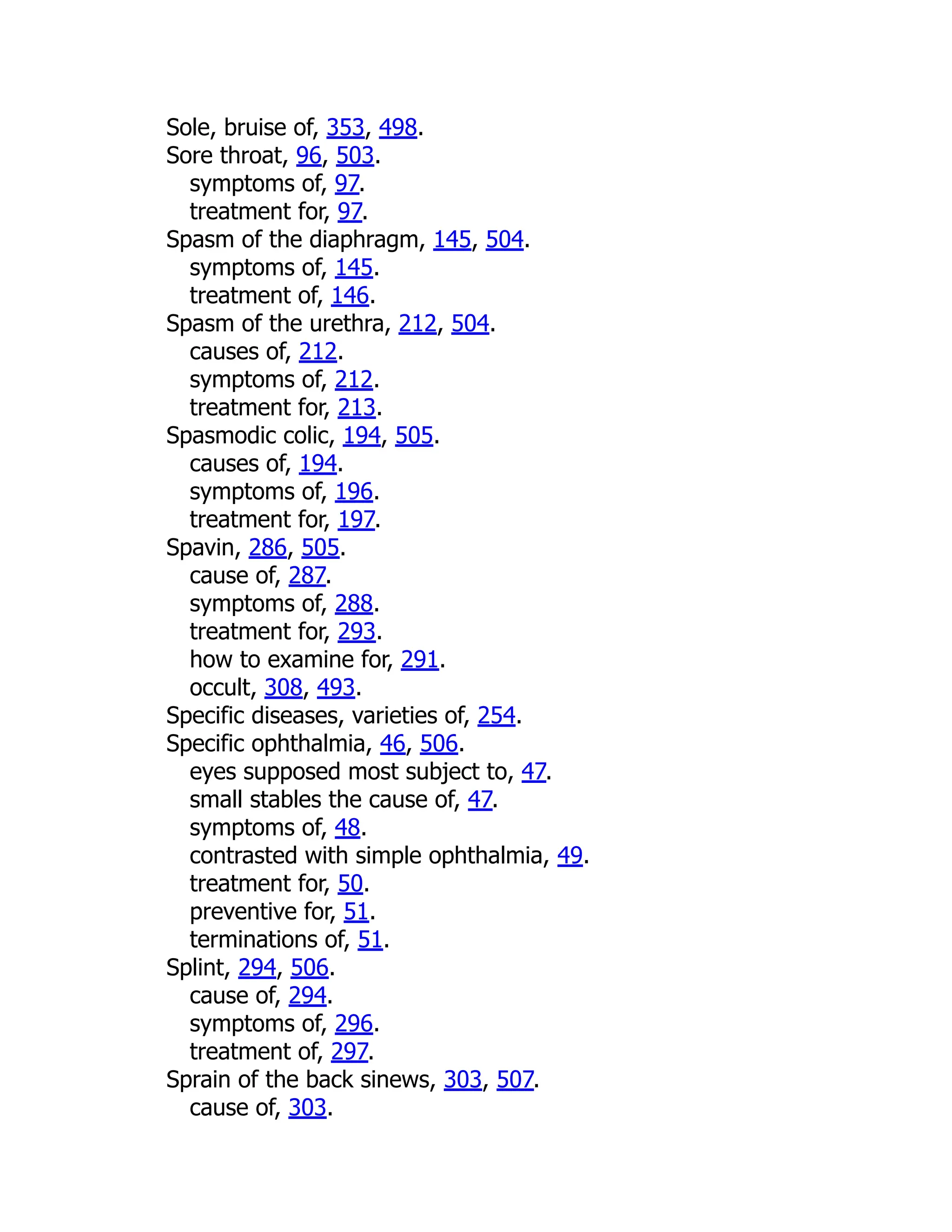Sole, bruise of, 353, 498.
Sore throat, 96, 503.
symptoms of, 97.
treatment for, 97.
Spasm of the diaphragm, 145, 504.
symptoms of, 145.
treatment of, 146.
Spasm of the urethra, 212, 504.
causes of, 212.
symptoms of, 212.
treatment for, 213.
Spasmodic colic, 194, 505.
causes of, 194.
symptoms of, 196.
treatment for, 197.
Spavin, 286, 505.
cause of, 287.
symptoms of, 288.
treatment for, 293.
how to examine for, 291.
occult, 308, 493.
Specific diseases, varieties of, 254.
Specific ophthalmia, 46, 506.
eyes supposed most subject to, 47.
small stables the cause of, 47.
symptoms of, 48.
contrasted with simple ophthalmia, 49.
treatment for, 50.
preventive for, 51.
terminations of, 51.
Splint, 294, 506.
cause of, 294.
symptoms of, 296.
treatment of, 297.
Sprain of the back sinews, 303, 507.
cause of, 303.
 