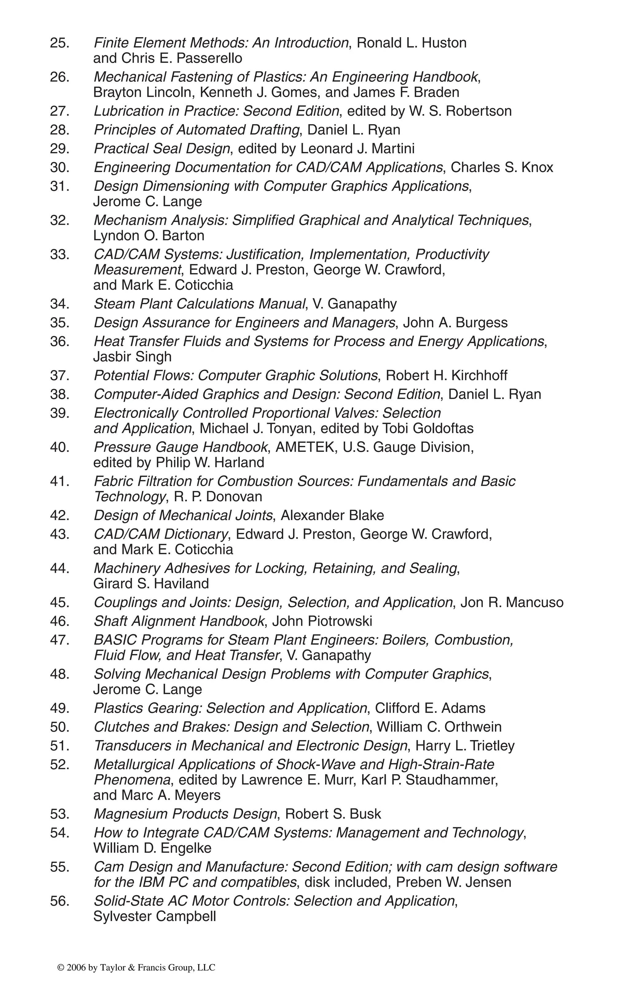 25. Finite Element Methods: An Introduction, Ronald L. Huston
and Chris E. Passerello
26. Mechanical Fastening of Plastics: An Engineering Handbook,
Brayton Lincoln, Kenneth J. Gomes, and James F. Braden
27. Lubrication in Practice: Second Edition, edited by W. S. Robertson
28. Principles of Automated Drafting, Daniel L. Ryan
29. Practical Seal Design, edited by Leonard J. Martini
30. Engineering Documentation for CAD/CAM Applications, Charles S. Knox
31. Design Dimensioning with Computer Graphics Applications,
Jerome C. Lange
32. Mechanism Analysis: Simplified Graphical and Analytical Techniques,
Lyndon O. Barton
33. CAD/CAM Systems: Justification, Implementation, Productivity
Measurement, Edward J. Preston, George W. Crawford,
and Mark E. Coticchia
34. Steam Plant Calculations Manual, V. Ganapathy
35. Design Assurance for Engineers and Managers, John A. Burgess
36. Heat Transfer Fluids and Systems for Process and Energy Applications,
Jasbir Singh
37. Potential Flows: Computer Graphic Solutions, Robert H. Kirchhoff
38. Computer-Aided Graphics and Design: Second Edition, Daniel L. Ryan
39. Electronically Controlled Proportional Valves: Selection
and Application, Michael J. Tonyan, edited by Tobi Goldoftas
40. Pressure Gauge Handbook, AMETEK, U.S. Gauge Division,
edited by Philip W. Harland
41. Fabric Filtration for Combustion Sources: Fundamentals and Basic
Technology, R. P. Donovan
42. Design of Mechanical Joints, Alexander Blake
43. CAD/CAM Dictionary, Edward J. Preston, George W. Crawford,
and Mark E. Coticchia
44. Machinery Adhesives for Locking, Retaining, and Sealing,
Girard S. Haviland
45. Couplings and Joints: Design, Selection, and Application, Jon R. Mancuso
46. Shaft Alignment Handbook, John Piotrowski
47. BASIC Programs for Steam Plant Engineers: Boilers, Combustion,
Fluid Flow, and Heat Transfer, V. Ganapathy
48. Solving Mechanical Design Problems with Computer Graphics,
Jerome C. Lange
49. Plastics Gearing: Selection and Application, Clifford E. Adams
50. Clutches and Brakes: Design and Selection, William C. Orthwein
51. Transducers in Mechanical and Electronic Design, Harry L. Trietley
52. Metallurgical Applications of Shock-Wave and High-Strain-Rate
Phenomena, edited by Lawrence E. Murr, Karl P. Staudhammer,
and Marc A. Meyers
53. Magnesium Products Design, Robert S. Busk
54. How to Integrate CAD/CAM Systems: Management and Technology,
William D. Engelke
55. Cam Design and Manufacture: Second Edition; with cam design software
for the IBM PC and compatibles, disk included, Preben W. Jensen
56. Solid-State AC Motor Controls: Selection and Application,
Sylvester Campbell
DK8870_series.qxd 10/11/05 11:50 AM Page 2
© 2006 by Taylor & Francis Group, LLC
© 2006 by Taylor & Francis Group, LLC
 