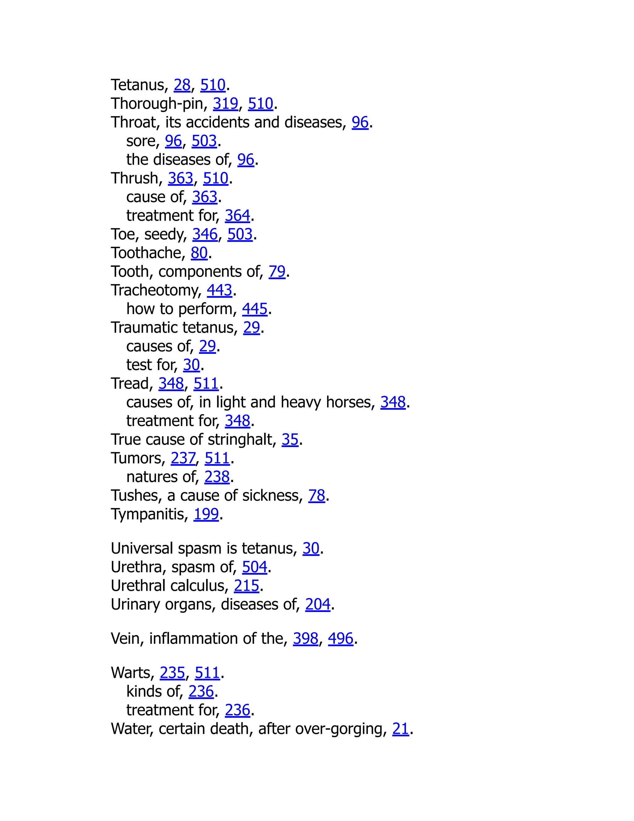 Tetanus, 28, 510.
Thorough-pin, 319, 510.
Throat, its accidents and diseases, 96.
sore, 96, 503.
the diseases of, 96.
Thrush, 363, 510.
cause of, 363.
treatment for, 364.
Toe, seedy, 346, 503.
Toothache, 80.
Tooth, components of, 79.
Tracheotomy, 443.
how to perform, 445.
Traumatic tetanus, 29.
causes of, 29.
test for, 30.
Tread, 348, 511.
causes of, in light and heavy horses, 348.
treatment for, 348.
True cause of stringhalt, 35.
Tumors, 237, 511.
natures of, 238.
Tushes, a cause of sickness, 78.
Tympanitis, 199.
Universal spasm is tetanus, 30.
Urethra, spasm of, 504.
Urethral calculus, 215.
Urinary organs, diseases of, 204.
Vein, inflammation of the, 398, 496.
Warts, 235, 511.
kinds of, 236.
treatment for, 236.
Water, certain death, after over-gorging, 21.
 