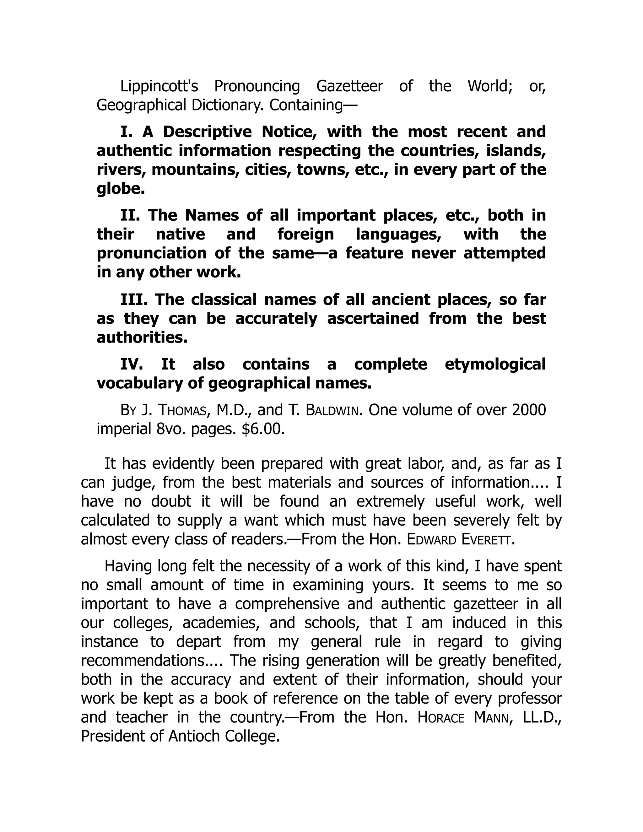 Lippincott's Pronouncing Gazetteer of the World; or,
Geographical Dictionary. Containing—
I. A Descriptive Notice, with the most recent and
authentic information respecting the countries, islands,
rivers, mountains, cities, towns, etc., in every part of the
globe.
II. The Names of all important places, etc., both in
their native and foreign languages, with the
pronunciation of the same—a feature never attempted
in any other work.
III. The classical names of all ancient places, so far
as they can be accurately ascertained from the best
authorities.
IV. It also contains a complete etymological
vocabulary of geographical names.
BY J. THOMAS, M.D., and T. BALDWIN. One volume of over 2000
imperial 8vo. pages. $6.00.
It has evidently been prepared with great labor, and, as far as I
can judge, from the best materials and sources of information.... I
have no doubt it will be found an extremely useful work, well
calculated to supply a want which must have been severely felt by
almost every class of readers.—From the Hon. EDWARD EVERETT.
Having long felt the necessity of a work of this kind, I have spent
no small amount of time in examining yours. It seems to me so
important to have a comprehensive and authentic gazetteer in all
our colleges, academies, and schools, that I am induced in this
instance to depart from my general rule in regard to giving
recommendations.... The rising generation will be greatly benefited,
both in the accuracy and extent of their information, should your
work be kept as a book of reference on the table of every professor
and teacher in the country.—From the Hon. HORACE MANN, LL.D.,
President of Antioch College.
 