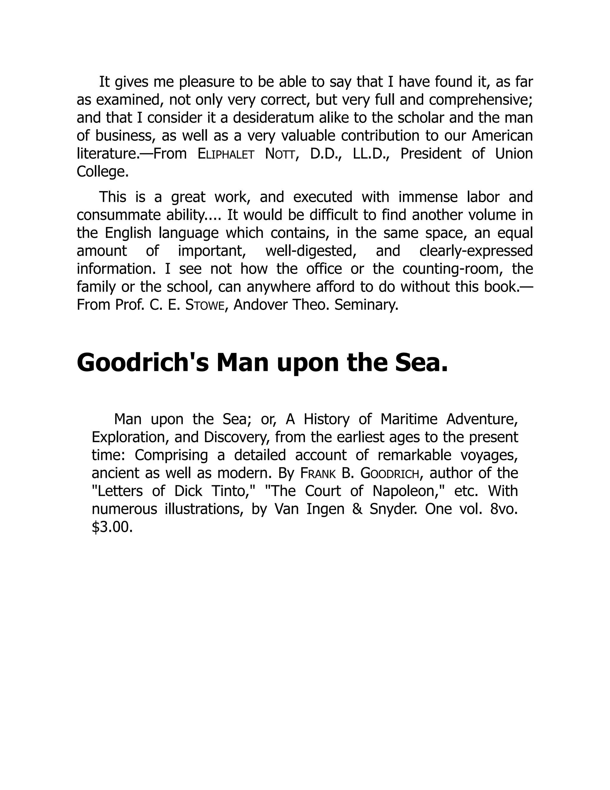 It gives me pleasure to be able to say that I have found it, as far
as examined, not only very correct, but very full and comprehensive;
and that I consider it a desideratum alike to the scholar and the man
of business, as well as a very valuable contribution to our American
literature.—From ELIPHALET NOTT, D.D., LL.D., President of Union
College.
This is a great work, and executed with immense labor and
consummate ability.... It would be difficult to find another volume in
the English language which contains, in the same space, an equal
amount of important, well-digested, and clearly-expressed
information. I see not how the office or the counting-room, the
family or the school, can anywhere afford to do without this book.—
From Prof. C. E. STOWE, Andover Theo. Seminary.
Goodrich's Man upon the Sea.
Man upon the Sea; or, A History of Maritime Adventure,
Exploration, and Discovery, from the earliest ages to the present
time: Comprising a detailed account of remarkable voyages,
ancient as well as modern. By FRANK B. GOODRICH, author of the
"Letters of Dick Tinto," "The Court of Napoleon," etc. With
numerous illustrations, by Van Ingen & Snyder. One vol. 8vo.
$3.00.
 