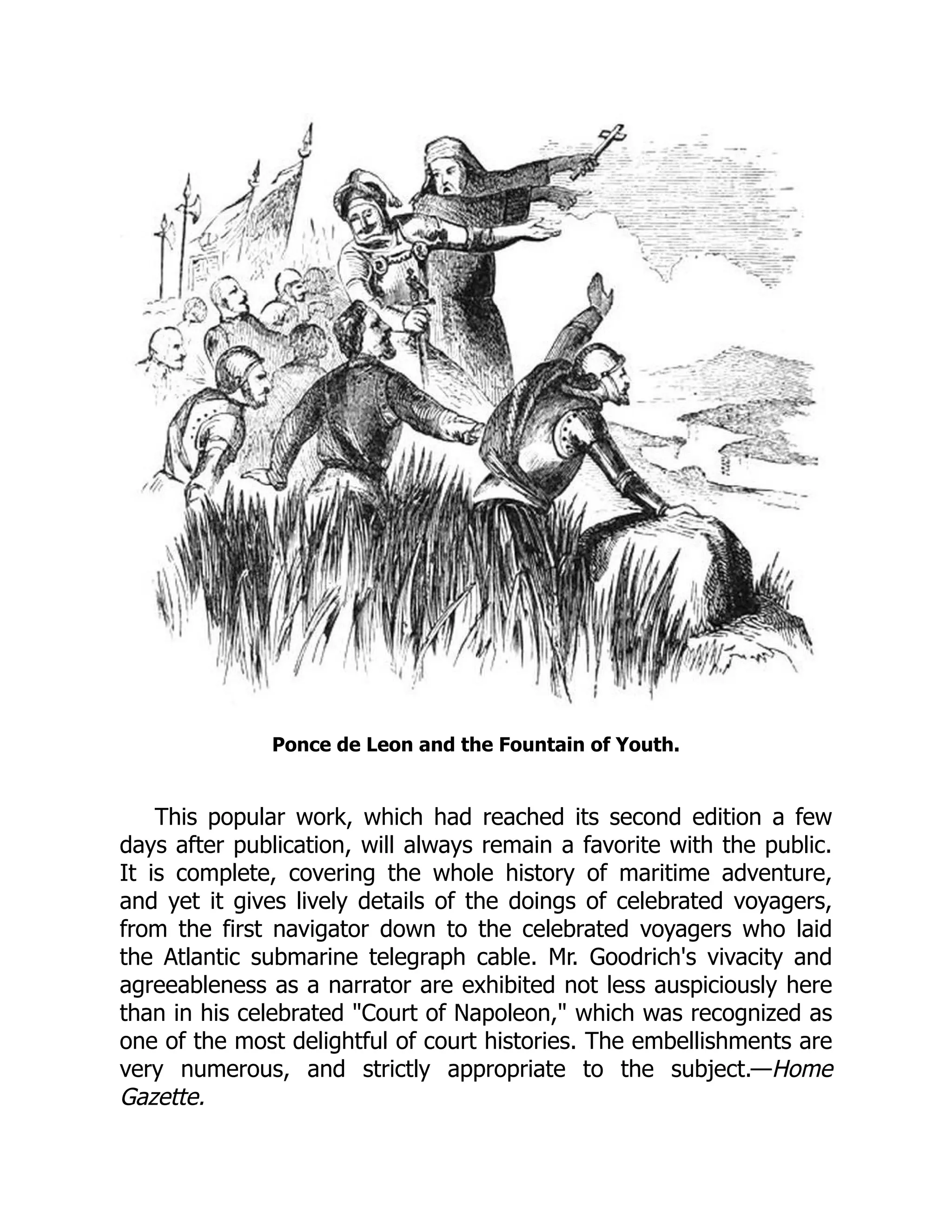 Ponce de Leon and the Fountain of Youth.
This popular work, which had reached its second edition a few
days after publication, will always remain a favorite with the public.
It is complete, covering the whole history of maritime adventure,
and yet it gives lively details of the doings of celebrated voyagers,
from the first navigator down to the celebrated voyagers who laid
the Atlantic submarine telegraph cable. Mr. Goodrich's vivacity and
agreeableness as a narrator are exhibited not less auspiciously here
than in his celebrated "Court of Napoleon," which was recognized as
one of the most delightful of court histories. The embellishments are
very numerous, and strictly appropriate to the subject.—Home
Gazette.
 
