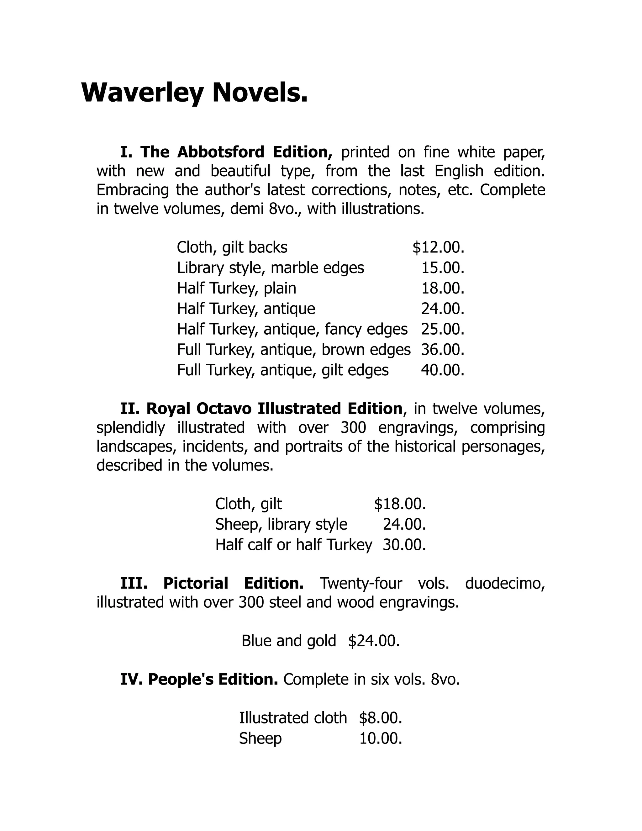 Waverley Novels.
I. The Abbotsford Edition, printed on fine white paper,
with new and beautiful type, from the last English edition.
Embracing the author's latest corrections, notes, etc. Complete
in twelve volumes, demi 8vo., with illustrations.
Cloth, gilt backs $12.00.
Library style, marble edges 15.00.
Half Turkey, plain 18.00.
Half Turkey, antique 24.00.
Half Turkey, antique, fancy edges 25.00.
Full Turkey, antique, brown edges 36.00.
Full Turkey, antique, gilt edges 40.00.
II. Royal Octavo Illustrated Edition, in twelve volumes,
splendidly illustrated with over 300 engravings, comprising
landscapes, incidents, and portraits of the historical personages,
described in the volumes.
Cloth, gilt $18.00.
Sheep, library style 24.00.
Half calf or half Turkey 30.00.
III. Pictorial Edition. Twenty-four vols. duodecimo,
illustrated with over 300 steel and wood engravings.
Blue and gold $24.00.
IV. People's Edition. Complete in six vols. 8vo.
Illustrated cloth $8.00.
Sheep 10.00.
 