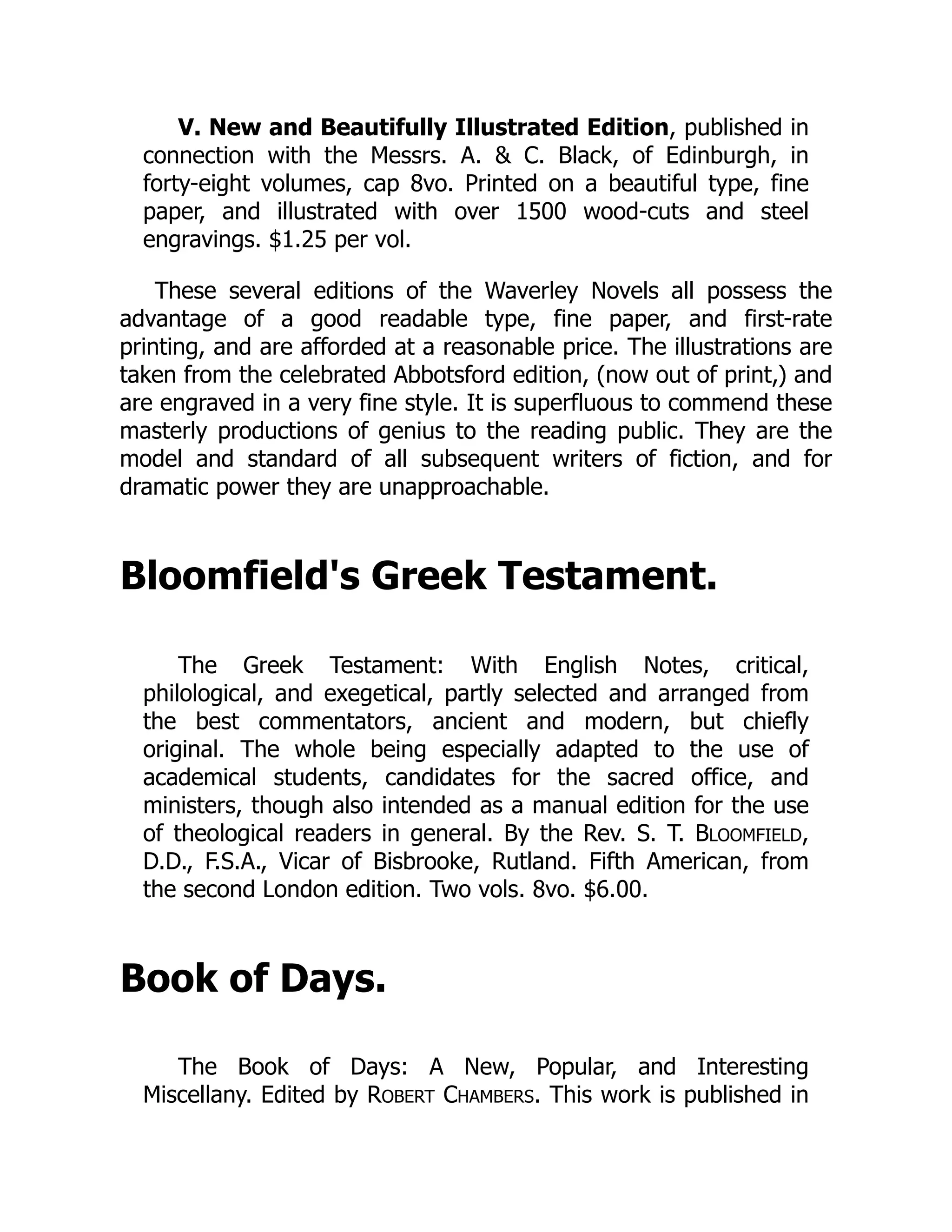 V. New and Beautifully Illustrated Edition, published in
connection with the Messrs. A. & C. Black, of Edinburgh, in
forty-eight volumes, cap 8vo. Printed on a beautiful type, fine
paper, and illustrated with over 1500 wood-cuts and steel
engravings. $1.25 per vol.
These several editions of the Waverley Novels all possess the
advantage of a good readable type, fine paper, and first-rate
printing, and are afforded at a reasonable price. The illustrations are
taken from the celebrated Abbotsford edition, (now out of print,) and
are engraved in a very fine style. It is superfluous to commend these
masterly productions of genius to the reading public. They are the
model and standard of all subsequent writers of fiction, and for
dramatic power they are unapproachable.
Bloomfield's Greek Testament.
The Greek Testament: With English Notes, critical,
philological, and exegetical, partly selected and arranged from
the best commentators, ancient and modern, but chiefly
original. The whole being especially adapted to the use of
academical students, candidates for the sacred office, and
ministers, though also intended as a manual edition for the use
of theological readers in general. By the Rev. S. T. BLOOMFIELD,
D.D., F.S.A., Vicar of Bisbrooke, Rutland. Fifth American, from
the second London edition. Two vols. 8vo. $6.00.
Book of Days.
The Book of Days: A New, Popular, and Interesting
Miscellany. Edited by ROBERT CHAMBERS. This work is published in
 