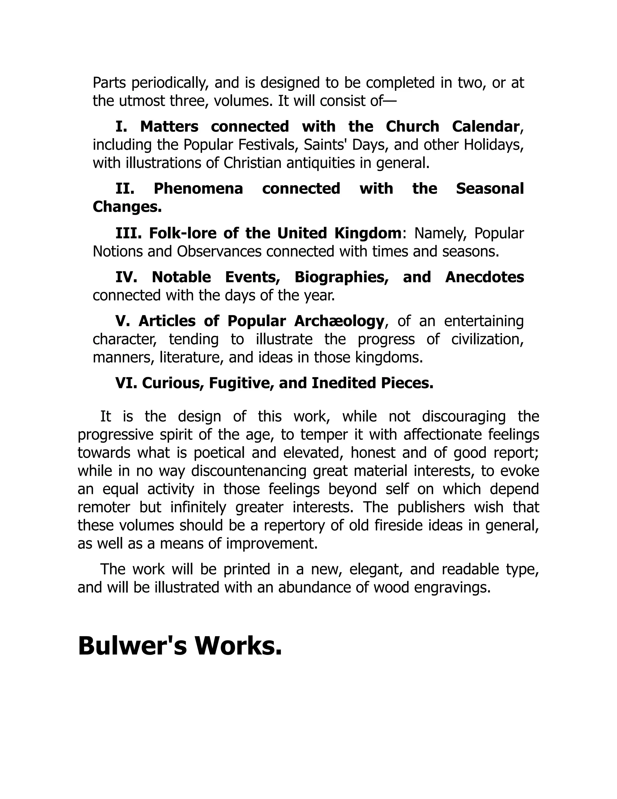Parts periodically, and is designed to be completed in two, or at
the utmost three, volumes. It will consist of—
I. Matters connected with the Church Calendar,
including the Popular Festivals, Saints' Days, and other Holidays,
with illustrations of Christian antiquities in general.
II. Phenomena connected with the Seasonal
Changes.
III. Folk-lore of the United Kingdom: Namely, Popular
Notions and Observances connected with times and seasons.
IV. Notable Events, Biographies, and Anecdotes
connected with the days of the year.
V. Articles of Popular Archæology, of an entertaining
character, tending to illustrate the progress of civilization,
manners, literature, and ideas in those kingdoms.
VI. Curious, Fugitive, and Inedited Pieces.
It is the design of this work, while not discouraging the
progressive spirit of the age, to temper it with affectionate feelings
towards what is poetical and elevated, honest and of good report;
while in no way discountenancing great material interests, to evoke
an equal activity in those feelings beyond self on which depend
remoter but infinitely greater interests. The publishers wish that
these volumes should be a repertory of old fireside ideas in general,
as well as a means of improvement.
The work will be printed in a new, elegant, and readable type,
and will be illustrated with an abundance of wood engravings.
Bulwer's Works.
 
