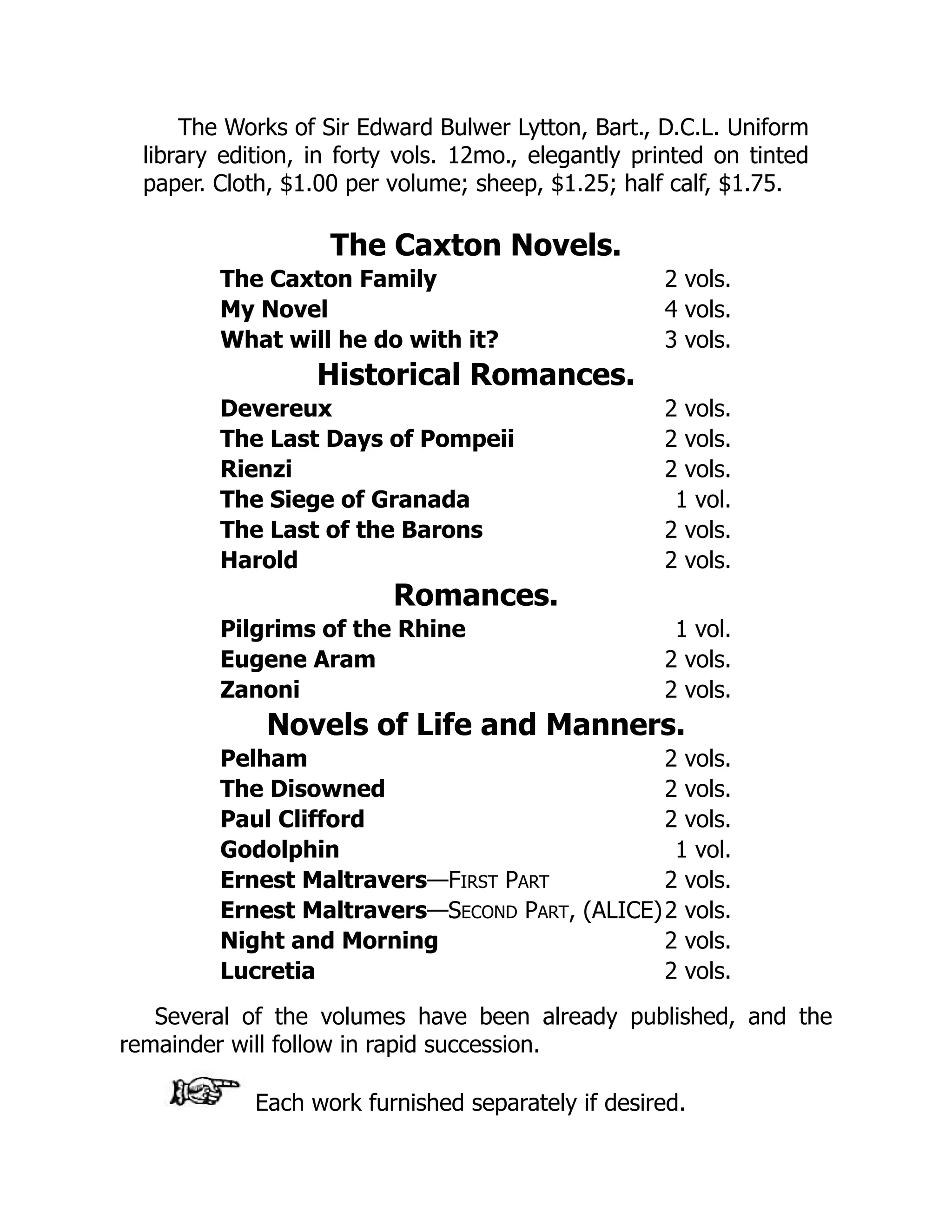 The Works of Sir Edward Bulwer Lytton, Bart., D.C.L. Uniform
library edition, in forty vols. 12mo., elegantly printed on tinted
paper. Cloth, $1.00 per volume; sheep, $1.25; half calf, $1.75.
The Caxton Novels.
The Caxton Family 2 vols.
My Novel 4 vols.
What will he do with it? 3 vols.
Historical Romances.
Devereux 2 vols.
The Last Days of Pompeii 2 vols.
Rienzi 2 vols.
The Siege of Granada 1 vol.
The Last of the Barons 2 vols.
Harold 2 vols.
Romances.
Pilgrims of the Rhine 1 vol.
Eugene Aram 2 vols.
Zanoni 2 vols.
Novels of Life and Manners.
Pelham 2 vols.
The Disowned 2 vols.
Paul Clifford 2 vols.
Godolphin 1 vol.
Ernest Maltravers—FIRST PART 2 vols.
Ernest Maltravers—SECOND PART, (ALICE)2 vols.
Night and Morning 2 vols.
Lucretia 2 vols.
Several of the volumes have been already published, and the
remainder will follow in rapid succession.
Each work furnished separately if desired.
 