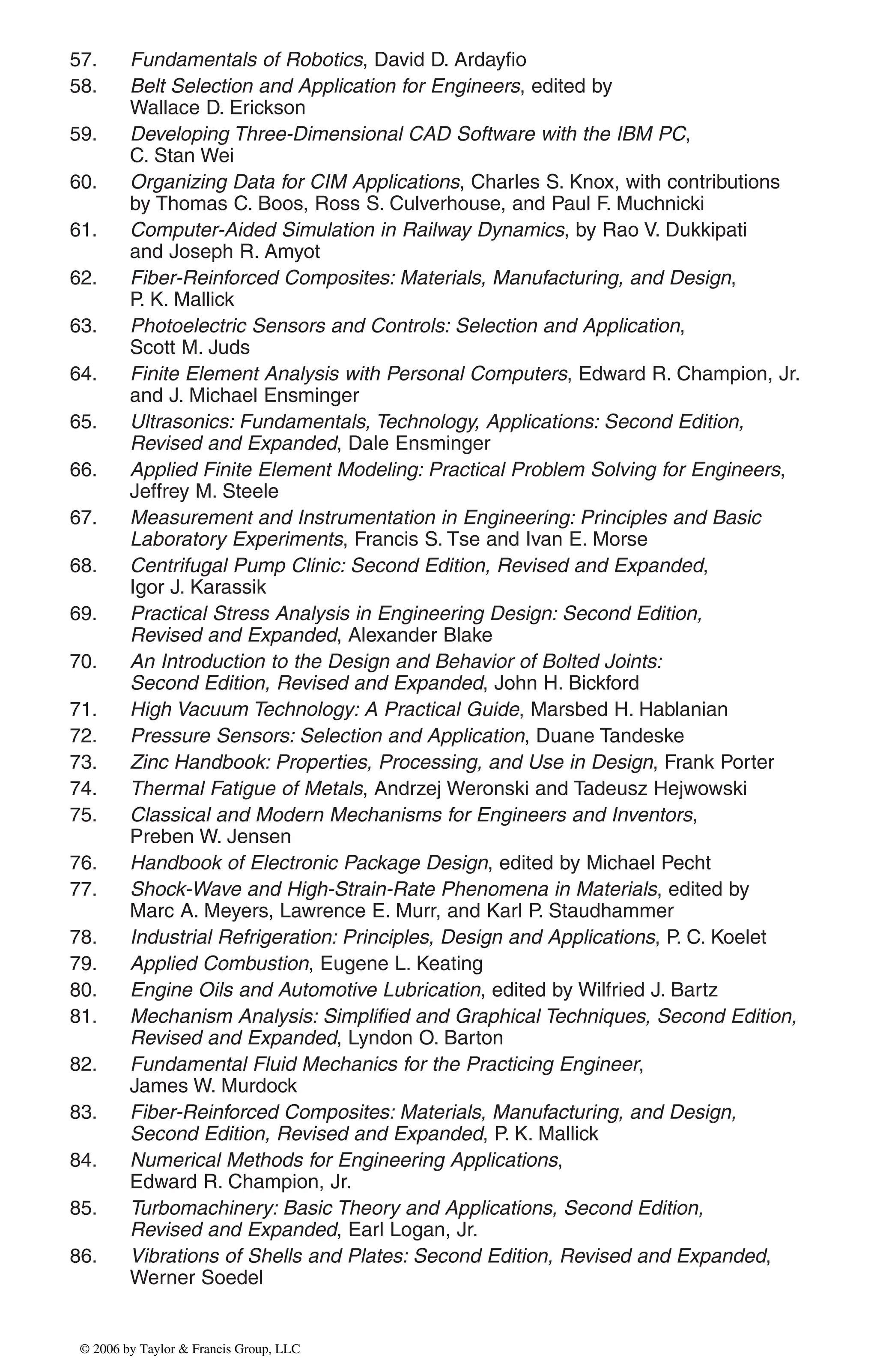 57. Fundamentals of Robotics, David D. Ardayfio
58. Belt Selection and Application for Engineers, edited by
Wallace D. Erickson
59. Developing Three-Dimensional CAD Software with the IBM PC,
C. Stan Wei
60. Organizing Data for CIM Applications, Charles S. Knox, with contributions
by Thomas C. Boos, Ross S. Culverhouse, and Paul F. Muchnicki
61. Computer-Aided Simulation in Railway Dynamics, by Rao V. Dukkipati
and Joseph R. Amyot
62. Fiber-Reinforced Composites: Materials, Manufacturing, and Design,
P. K. Mallick
63. Photoelectric Sensors and Controls: Selection and Application,
Scott M. Juds
64. Finite Element Analysis with Personal Computers, Edward R. Champion, Jr.
and J. Michael Ensminger
65. Ultrasonics: Fundamentals, Technology, Applications: Second Edition,
Revised and Expanded, Dale Ensminger
66. Applied Finite Element Modeling: Practical Problem Solving for Engineers,
Jeffrey M. Steele
67. Measurement and Instrumentation in Engineering: Principles and Basic
Laboratory Experiments, Francis S. Tse and Ivan E. Morse
68. Centrifugal Pump Clinic: Second Edition, Revised and Expanded,
Igor J. Karassik
69. Practical Stress Analysis in Engineering Design: Second Edition,
Revised and Expanded, Alexander Blake
70. An Introduction to the Design and Behavior of Bolted Joints:
Second Edition, Revised and Expanded, John H. Bickford
71. High Vacuum Technology: A Practical Guide, Marsbed H. Hablanian
72. Pressure Sensors: Selection and Application, Duane Tandeske
73. Zinc Handbook: Properties, Processing, and Use in Design, Frank Porter
74. Thermal Fatigue of Metals, Andrzej Weronski and Tadeusz Hejwowski
75. Classical and Modern Mechanisms for Engineers and Inventors,
Preben W. Jensen
76. Handbook of Electronic Package Design, edited by Michael Pecht
77. Shock-Wave and High-Strain-Rate Phenomena in Materials, edited by
Marc A. Meyers, Lawrence E. Murr, and Karl P. Staudhammer
78. Industrial Refrigeration: Principles, Design and Applications, P. C. Koelet
79. Applied Combustion, Eugene L. Keating
80. Engine Oils and Automotive Lubrication, edited by Wilfried J. Bartz
81. Mechanism Analysis: Simplified and Graphical Techniques, Second Edition,
Revised and Expanded, Lyndon O. Barton
82. Fundamental Fluid Mechanics for the Practicing Engineer,
James W. Murdock
83. Fiber-Reinforced Composites: Materials, Manufacturing, and Design,
Second Edition, Revised and Expanded, P. K. Mallick
84. Numerical Methods for Engineering Applications,
Edward R. Champion, Jr.
85. Turbomachinery: Basic Theory and Applications, Second Edition,
Revised and Expanded, Earl Logan, Jr.
86. Vibrations of Shells and Plates: Second Edition, Revised and Expanded,
Werner Soedel
DK8870_series.qxd 10/11/05 11:50 AM Page 3
© 2006 by Taylor & Francis Group, LLC
© 2006 by Taylor & Francis Group, LLC
 