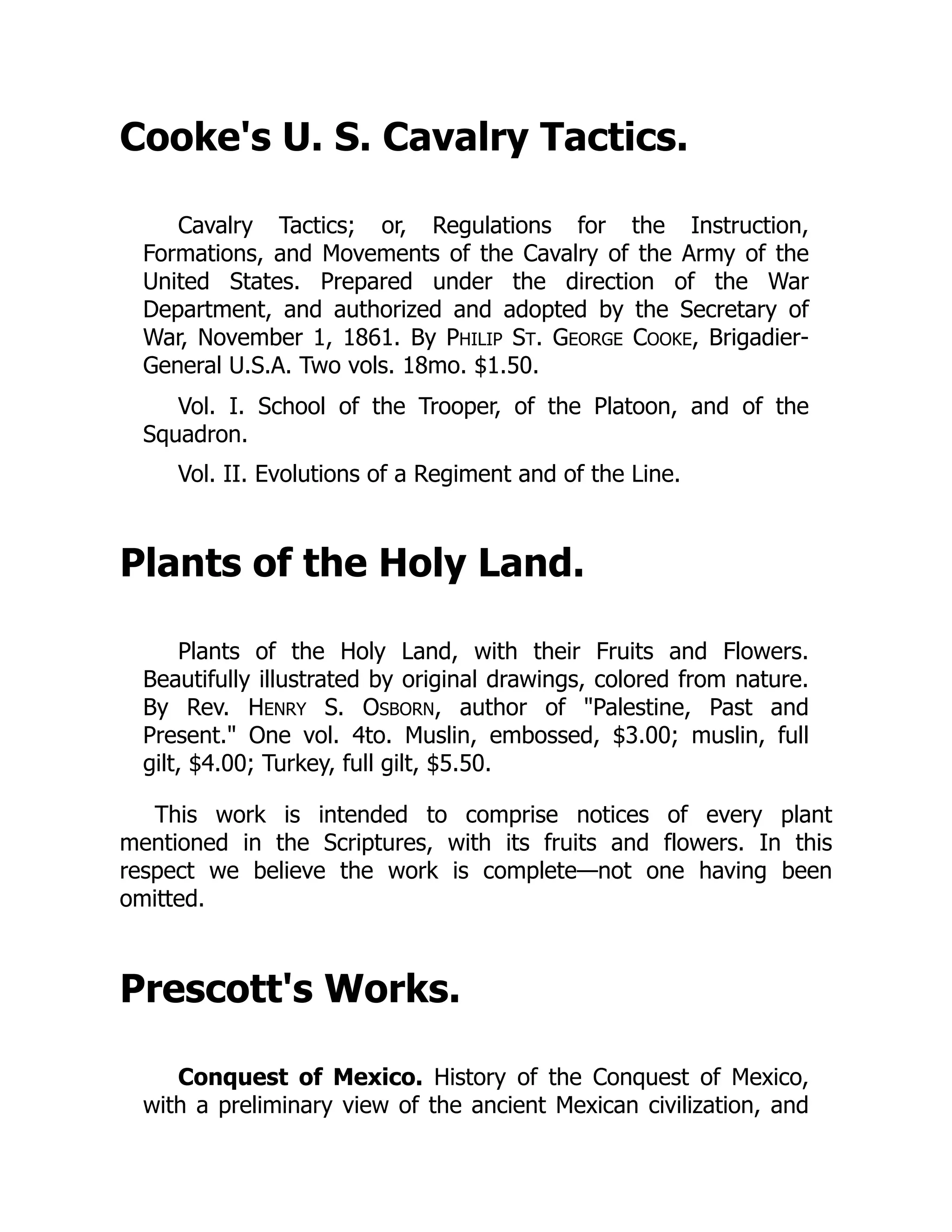 Cooke's U. S. Cavalry Tactics.
Cavalry Tactics; or, Regulations for the Instruction,
Formations, and Movements of the Cavalry of the Army of the
United States. Prepared under the direction of the War
Department, and authorized and adopted by the Secretary of
War, November 1, 1861. By PHILIP ST. GEORGE COOKE, Brigadier-
General U.S.A. Two vols. 18mo. $1.50.
Vol. I. School of the Trooper, of the Platoon, and of the
Squadron.
Vol. II. Evolutions of a Regiment and of the Line.
Plants of the Holy Land.
Plants of the Holy Land, with their Fruits and Flowers.
Beautifully illustrated by original drawings, colored from nature.
By Rev. HENRY S. OSBORN, author of "Palestine, Past and
Present." One vol. 4to. Muslin, embossed, $3.00; muslin, full
gilt, $4.00; Turkey, full gilt, $5.50.
This work is intended to comprise notices of every plant
mentioned in the Scriptures, with its fruits and flowers. In this
respect we believe the work is complete—not one having been
omitted.
Prescott's Works.
Conquest of Mexico. History of the Conquest of Mexico,
with a preliminary view of the ancient Mexican civilization, and
 