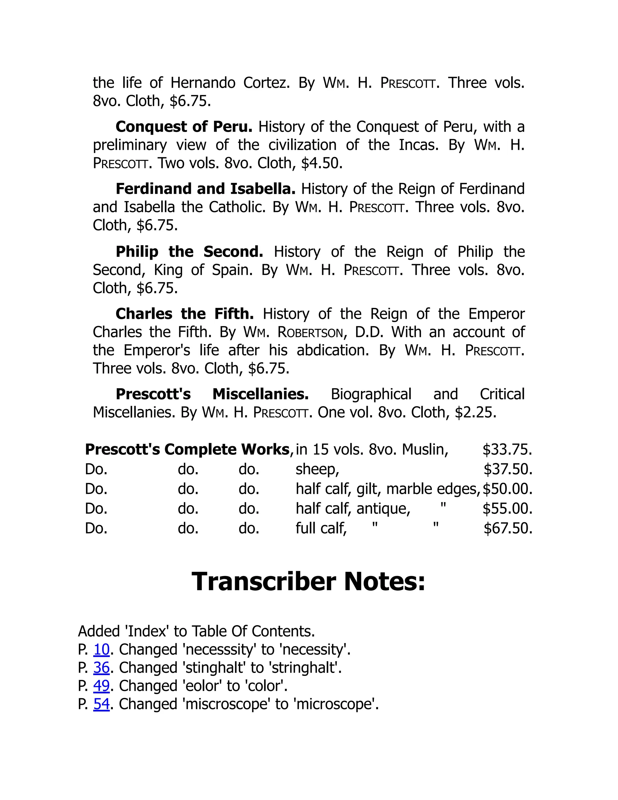the life of Hernando Cortez. By WM. H. PRESCOTT. Three vols.
8vo. Cloth, $6.75.
Conquest of Peru. History of the Conquest of Peru, with a
preliminary view of the civilization of the Incas. By WM. H.
PRESCOTT. Two vols. 8vo. Cloth, $4.50.
Ferdinand and Isabella. History of the Reign of Ferdinand
and Isabella the Catholic. By WM. H. PRESCOTT. Three vols. 8vo.
Cloth, $6.75.
Philip the Second. History of the Reign of Philip the
Second, King of Spain. By WM. H. PRESCOTT. Three vols. 8vo.
Cloth, $6.75.
Charles the Fifth. History of the Reign of the Emperor
Charles the Fifth. By WM. ROBERTSON, D.D. With an account of
the Emperor's life after his abdication. By WM. H. PRESCOTT.
Three vols. 8vo. Cloth, $6.75.
Prescott's Miscellanies. Biographical and Critical
Miscellanies. By WM. H. PRESCOTT. One vol. 8vo. Cloth, $2.25.
Prescott's Complete Works,in 15 vols. 8vo. Muslin, $33.75.
Do. do. do. sheep, $37.50.
Do. do. do. half calf, gilt, marble edges,$50.00.
Do. do. do. half calf, antique, " $55.00.
Do. do. do. full calf, " " $67.50.
Transcriber Notes:
Added 'Index' to Table Of Contents.
P. 10. Changed 'necesssity' to 'necessity'.
P. 36. Changed 'stinghalt' to 'stringhalt'.
P. 49. Changed 'eolor' to 'color'.
P. 54. Changed 'miscroscope' to 'microscope'.
 