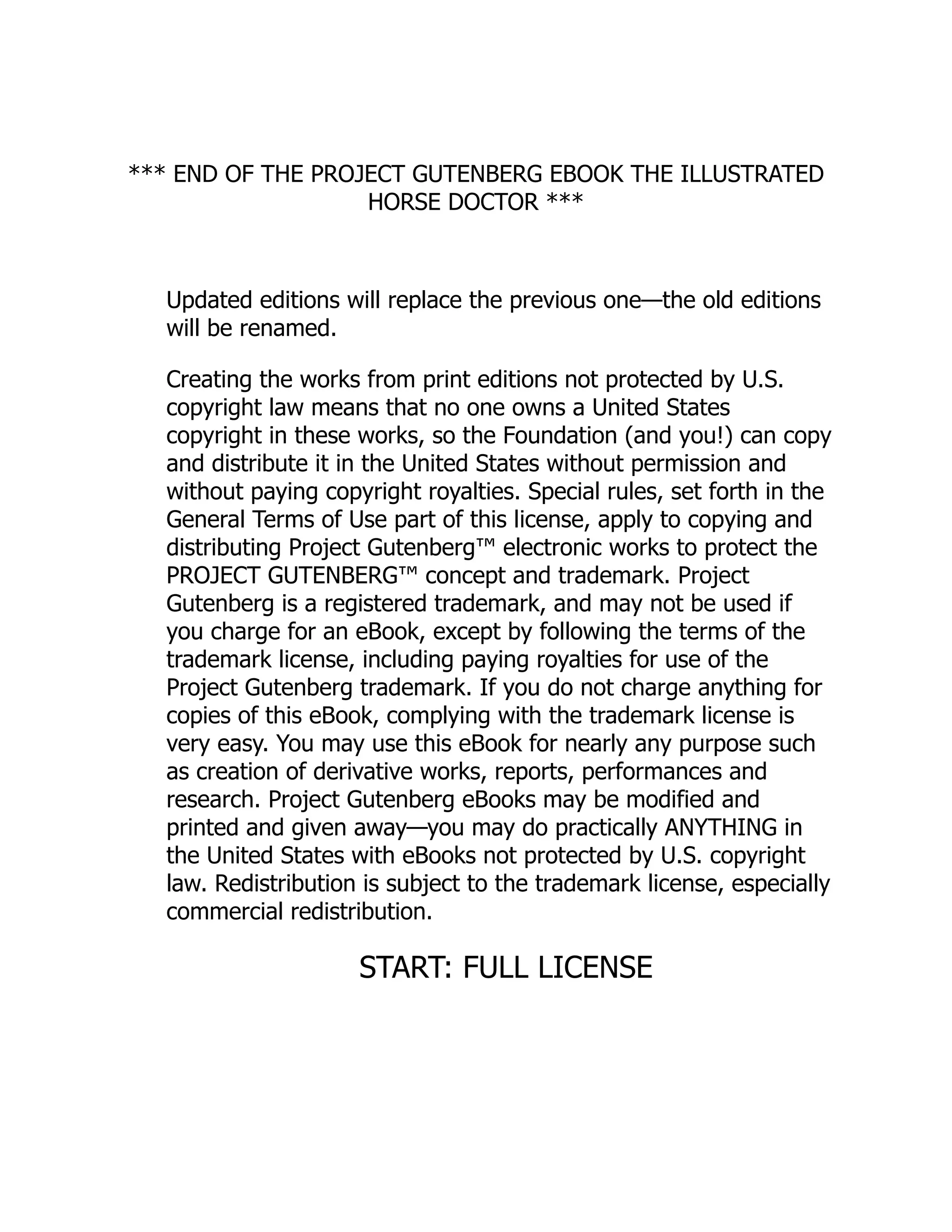 *** END OF THE PROJECT GUTENBERG EBOOK THE ILLUSTRATED
HORSE DOCTOR ***
Updated editions will replace the previous one—the old editions
will be renamed.
Creating the works from print editions not protected by U.S.
copyright law means that no one owns a United States
copyright in these works, so the Foundation (and you!) can copy
and distribute it in the United States without permission and
without paying copyright royalties. Special rules, set forth in the
General Terms of Use part of this license, apply to copying and
distributing Project Gutenberg™ electronic works to protect the
PROJECT GUTENBERG™ concept and trademark. Project
Gutenberg is a registered trademark, and may not be used if
you charge for an eBook, except by following the terms of the
trademark license, including paying royalties for use of the
Project Gutenberg trademark. If you do not charge anything for
copies of this eBook, complying with the trademark license is
very easy. You may use this eBook for nearly any purpose such
as creation of derivative works, reports, performances and
research. Project Gutenberg eBooks may be modified and
printed and given away—you may do practically ANYTHING in
the United States with eBooks not protected by U.S. copyright
law. Redistribution is subject to the trademark license, especially
commercial redistribution.
START: FULL LICENSE
 