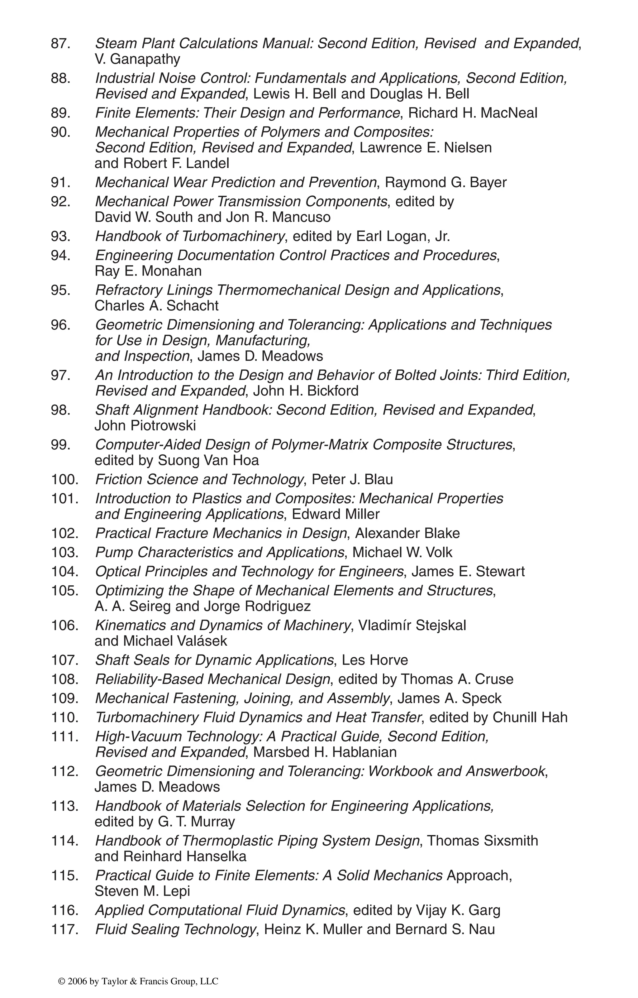 87. Steam Plant Calculations Manual: Second Edition, Revised and Expanded,
V. Ganapathy
88. Industrial Noise Control: Fundamentals and Applications, Second Edition,
Revised and Expanded, Lewis H. Bell and Douglas H. Bell
89. Finite Elements: Their Design and Performance, Richard H. MacNeal
90. Mechanical Properties of Polymers and Composites:
Second Edition, Revised and Expanded, Lawrence E. Nielsen
and Robert F. Landel
91. Mechanical Wear Prediction and Prevention, Raymond G. Bayer
92. Mechanical Power Transmission Components, edited by
David W. South and Jon R. Mancuso
93. Handbook of Turbomachinery, edited by Earl Logan, Jr.
94. Engineering Documentation Control Practices and Procedures,
Ray E. Monahan
95. Refractory Linings Thermomechanical Design and Applications,
Charles A. Schacht
96. Geometric Dimensioning and Tolerancing: Applications and Techniques
for Use in Design, Manufacturing,
and Inspection, James D. Meadows
97. An Introduction to the Design and Behavior of Bolted Joints: Third Edition,
Revised and Expanded, John H. Bickford
98. Shaft Alignment Handbook: Second Edition, Revised and Expanded,
John Piotrowski
99. Computer-Aided Design of Polymer-Matrix Composite Structures,
edited by Suong Van Hoa
100. Friction Science and Technology, Peter J. Blau
101. Introduction to Plastics and Composites: Mechanical Properties
and Engineering Applications, Edward Miller
102. Practical Fracture Mechanics in Design, Alexander Blake
103. Pump Characteristics and Applications, Michael W. Volk
104. Optical Principles and Technology for Engineers, James E. Stewart
105. Optimizing the Shape of Mechanical Elements and Structures,
A. A. Seireg and Jorge Rodriguez
106. Kinematics and Dynamics of Machinery, Vladimír Stejskal
and Michael Valásek
107. Shaft Seals for Dynamic Applications, Les Horve
108. Reliability-Based Mechanical Design, edited by Thomas A. Cruse
109. Mechanical Fastening, Joining, and Assembly, James A. Speck
110. Turbomachinery Fluid Dynamics and Heat Transfer, edited by Chunill Hah
111. High-Vacuum Technology: A Practical Guide, Second Edition,
Revised and Expanded, Marsbed H. Hablanian
112. Geometric Dimensioning and Tolerancing: Workbook and Answerbook,
James D. Meadows
113. Handbook of Materials Selection for Engineering Applications,
edited by G. T. Murray
114. Handbook of Thermoplastic Piping System Design, Thomas Sixsmith
and Reinhard Hanselka
115. Practical Guide to Finite Elements: A Solid Mechanics Approach,
Steven M. Lepi
116. Applied Computational Fluid Dynamics, edited by Vijay K. Garg
117. Fluid Sealing Technology, Heinz K. Muller and Bernard S. Nau
DK8870_series.qxd 10/11/05 11:50 AM Page 4
© 2006 by Taylor & Francis Group, LLC
© 2006 by Taylor & Francis Group, LLC
 