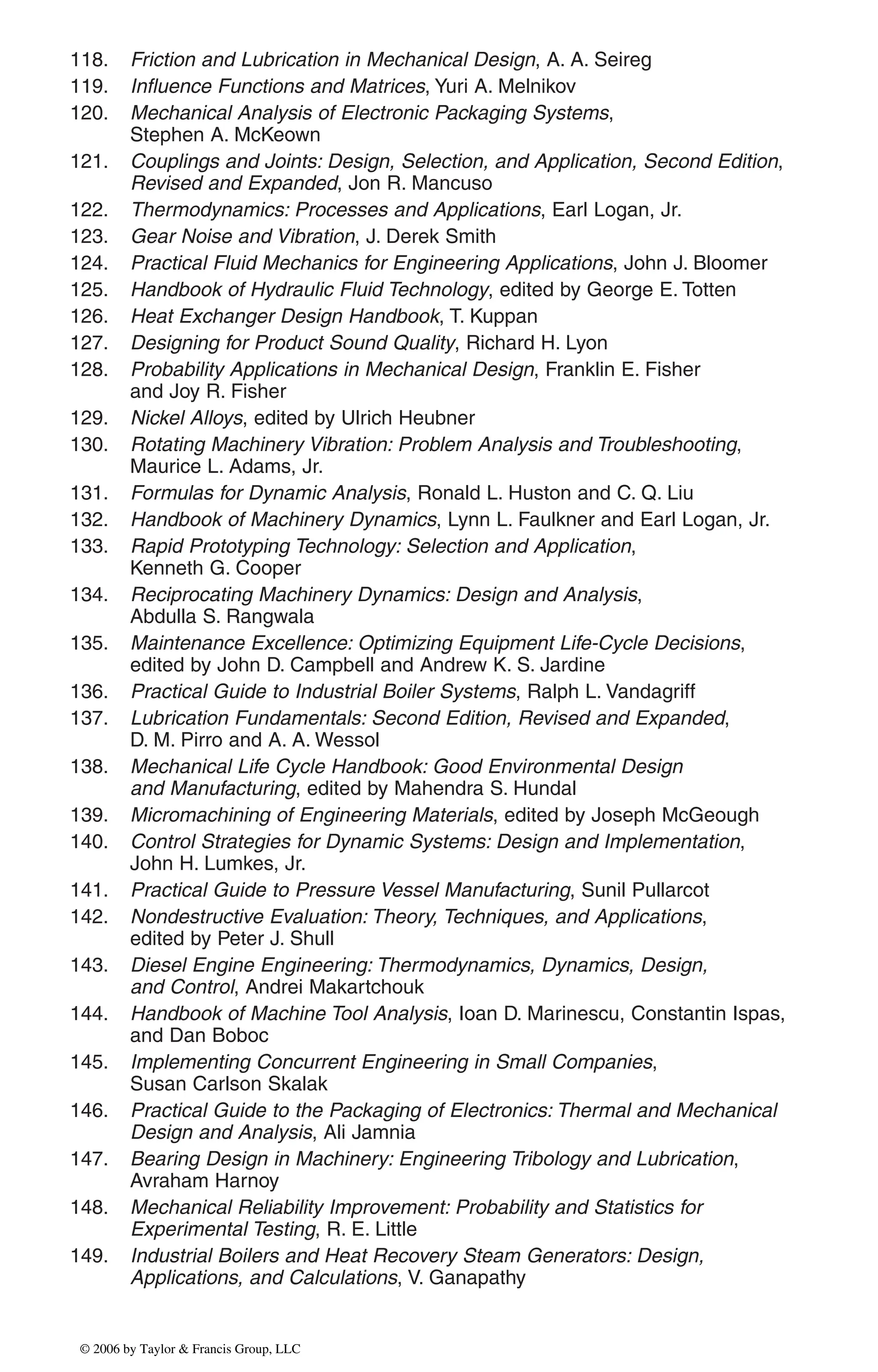 118. Friction and Lubrication in Mechanical Design, A. A. Seireg
119. Influence Functions and Matrices, Yuri A. Melnikov
120. Mechanical Analysis of Electronic Packaging Systems,
Stephen A. McKeown
121. Couplings and Joints: Design, Selection, and Application, Second Edition,
Revised and Expanded, Jon R. Mancuso
122. Thermodynamics: Processes and Applications, Earl Logan, Jr.
123. Gear Noise and Vibration, J. Derek Smith
124. Practical Fluid Mechanics for Engineering Applications, John J. Bloomer
125. Handbook of Hydraulic Fluid Technology, edited by George E. Totten
126. Heat Exchanger Design Handbook, T. Kuppan
127. Designing for Product Sound Quality, Richard H. Lyon
128. Probability Applications in Mechanical Design, Franklin E. Fisher
and Joy R. Fisher
129. Nickel Alloys, edited by Ulrich Heubner
130. Rotating Machinery Vibration: Problem Analysis and Troubleshooting,
Maurice L. Adams, Jr.
131. Formulas for Dynamic Analysis, Ronald L. Huston and C. Q. Liu
132. Handbook of Machinery Dynamics, Lynn L. Faulkner and Earl Logan, Jr.
133. Rapid Prototyping Technology: Selection and Application,
Kenneth G. Cooper
134. Reciprocating Machinery Dynamics: Design and Analysis,
Abdulla S. Rangwala
135. Maintenance Excellence: Optimizing Equipment Life-Cycle Decisions,
edited by John D. Campbell and Andrew K. S. Jardine
136. Practical Guide to Industrial Boiler Systems, Ralph L. Vandagriff
137. Lubrication Fundamentals: Second Edition, Revised and Expanded,
D. M. Pirro and A. A. Wessol
138. Mechanical Life Cycle Handbook: Good Environmental Design
and Manufacturing, edited by Mahendra S. Hundal
139. Micromachining of Engineering Materials, edited by Joseph McGeough
140. Control Strategies for Dynamic Systems: Design and Implementation,
John H. Lumkes, Jr.
141. Practical Guide to Pressure Vessel Manufacturing, Sunil Pullarcot
142. Nondestructive Evaluation: Theory, Techniques, and Applications,
edited by Peter J. Shull
143. Diesel Engine Engineering: Thermodynamics, Dynamics, Design,
and Control, Andrei Makartchouk
144. Handbook of Machine Tool Analysis, Ioan D. Marinescu, Constantin Ispas,
and Dan Boboc
145. Implementing Concurrent Engineering in Small Companies,
Susan Carlson Skalak
146. Practical Guide to the Packaging of Electronics: Thermal and Mechanical
Design and Analysis, Ali Jamnia
147. Bearing Design in Machinery: Engineering Tribology and Lubrication,
Avraham Harnoy
148. Mechanical Reliability Improvement: Probability and Statistics for
Experimental Testing, R. E. Little
149. Industrial Boilers and Heat Recovery Steam Generators: Design,
Applications, and Calculations, V. Ganapathy
DK8870_series.qxd 10/11/05 11:50 AM Page 5
© 2006 by Taylor & Francis Group, LLC
© 2006 by Taylor & Francis Group, LLC
 