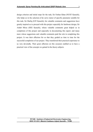 Automatic Spray Painting By Articulated 2DOF Robotic Arm
__________________________________________________________________
PCSIR - Institute of Industrial Electronics Engineering,
IIEE ST-22/C, Block-6 Gulshan-e-Iqbal, Karachi – 75300
3
design criterion and initial steps for the task; Sir Farhan Khan (NUST Karachi),
who helps us in the selection of dc servo motor of specific parameter suitable for
this task; Sir Shafiq (UIT Karachi), his valuable comments and suggestions have
greatly inspired us to proceed with this project especially for hardware design; Sir
Ashab Mirza (IIEE Karachi), whose valuable comments great helped us in
completion of this project and especially in documenting this report; and many
more whose suggestions and valuable comments paid the role in completing this
project. It was their affection for us that they guided us time to time for the
successful completion of our project. They transferred their practical experience to
us very devotedly. Their great affection on this occasion enabled us to have a
practical view of the concepts we gained in the theory subjects
 
