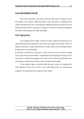 Automatic Spray Painting By Articulated 2DOF Robotic Arm
__________________________________________________________________
PCSIR - Institute of Industrial Electronics Engineering,
IIEE ST-22/C, Block-6 Gulshan-e-Iqbal, Karachi – 75300
89
4.6.6 SOLENOID VALVE
We used a pneumatic valve here it had one input and two outputs .one of
the outputs is the exhaust. When the input is given the paint is outputted at the
exhaust and when the valve is activated the output hole drains the paint off. So we
used the Solenoid Valve of pressure (7.5kg/cm2
). Valve by closing the opening of
the exhaust and using just the input and output.
4.6.7 Spray Gun
An assembly used to make a shower of paint using the pressurized air as
input following are the explanation of the input and output and controls. It has two
inputs air and color. It takes pressurized air as input which travels through this gun.
It takes color as its second input
It also bears controls for air and color. A hole in the way of air an which a needle
face rod has been inserted which is responsible for the opening and closing of the
way and so it controls the passage of air. It also works on the same principle and a
rod is there to control it too. We get a shower of paint at the output.
At the output it bears a cap and inside the cap we have two openings the
color opening is above the air hole as the color drops down air with pressure
compels it to spread and travel a long way till 6 inches.
 