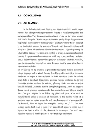 Automatic Spray Painting By Articulated 2DOF Robotic Arm
__________________________________________________________________
PCSIR - Institute of Industrial Electronics Engineering,
IIEE ST-22/C, Block-6 Gulshan-e-Iqbal, Karachi – 75300
91
5.1 CONCLUSION
5.1.1 ACHIEVMENT
In the following task main Strategy was to design robotic arm in proper
manner. Most of ungraduate engineers in this level try to achieve their goal by trial
and error method. They do remain successful most of time but they never achieve
their aim i.e. designing. By this task we achieve our goal by design the system with
proper steps and with proper planning. One of great achievement that we achieved
by performing this task was the solution of dynamics and Kinematics problem and
analysis of system and estimation of some parameters and Trajectory planning on
behalf of that because The robot arm problem is a very interesting mathematical
exercise. It represents nonlinear equations which may or may not have a solution.
And, if a solution exists, there are multiple (two, in this case) solutions. And then,
once the problem has been solved, many decisions must be made about how to
implement the solution.
An obvious use for the equations as presented is to program them on a computer
using a language such as Visual Basic or Java. Use graphics and allow the user to
manipulate the angles A and B to watch the robot arm move. Allow for variable
length links to investigate the potential coverage regions. Implement the inverse
kinematics solution to allow for trajectory planning. Make sure you can detect
solution existence. Determine methods of trajectory planning. Allow the angles to
change one at a time or simultaneously. Can your robotic arm follow a straight
line? Can you program it to follow any prescribed path? With such an
implementation comes a question of resolution. In the discrete world of a
computer, there are no two angles that will exactly correspond to some point (X,
Y). However, there are angles that correspond "closely" to (X, Y). The robot
designer has to decide what is close. If we can establish angles to within only 5
degrees, we have to allow for that sloppiness in our design. If we need more
precision, we need to make it possible to have finer angle adjustments
 