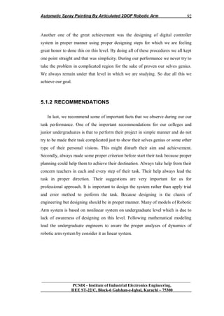 Automatic Spray Painting By Articulated 2DOF Robotic Arm
__________________________________________________________________
PCSIR - Institute of Industrial Electronics Engineering,
IIEE ST-22/C, Block-6 Gulshan-e-Iqbal, Karachi – 75300
92
Another one of the great achievement was the designing of digital controller
system in proper manner using proper designing steps for which we are feeling
great honor to done this on this level. By doing all of these procedures we all kept
one point straight and that was simplicity. During our performance we never try to
take the problem in complicated region for the sake of proven our selves genius.
We always remain under that level in which we are studying. So due all this we
achieve our goal.
5.1.2 RECOMMENDATIONS
In last, we recommend some of important facts that we observe during our our
task performance. One of the important recommendations for our colleges and
junior undergraduates is that to perform their project in simple manner and do not
try to be made their task complicated just to show their selves genius or some other
type of their personal visions. This might disturb their aim and achievement.
Secondly, always made some proper criterion before start their task because proper
planning could help them to achieve their destination. Always take help from their
concern teachers in each and every step of their task. Their help always lead the
task in proper direction. Their suggestions are very important for us for
professional approach. It is important to design the system rather than apply trial
and error method to perform the task. Because designing is the charm of
engineering but designing should be in proper manner. Many of models of Robotic
Arm system is based on nonlinear system on undergraduate level which is due to
lack of awareness of designing on this level. Following mathematical modeling
lead the undergraduate engineers to aware the proper analyses of dynamics of
robotic arm system by consider it as linear system.
 