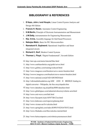 Automatic Spray Painting By Articulated 2DOF Robotic Arm
__________________________________________________________________
PCSIR - Institute of Industrial Electronics Engineering,
IIEE ST-22/C, Block-6 Gulshan-e-Iqbal, Karachi – 75300
93
BIBLIOGRAPHY & REFERENCES
1. D’Azzo, John J and Houpis, Linear Control System Analysis and
Design 4th Edition
2. Francis H. Raven, Automatic Control Engineering
3. H.M.Berlin, Principle of Electronic Instrumentation and Measurement
4. J.W.Dally, instrumentation for Engineering Measurement
5. Kip. Irvine, Assembly language for Intel based Processors
6. Nebojsa Matic, Basic for PIC Microcontrollers
7. Ramakant K. Gaykward, Operational Amplifiers and linear
integrated circuits
8. Richard C. Dorf, Modern Control Systems
9. Thomas L. Floyd ,“Digital Fundamentals”, Seventh Edition
10. http://mot-sps.com/motor/tutorial/blac.html
11. http://www.seattlearobotics.org/guide/servos.html
12. http://www.galilmc.com/training/webconf.html
13. http://www.imagesco.com/brackets/servo-motor-brackets.html
14.http://wwww.imagesco.com/brackets/servo-motors-brackets.html
15. http://www.national.com/pf/AD/ADC0820.html
16. http://wikimediafoundation.org/ADC AND H BRIDGEAnalog-to-
digital converter - Wikipedia, the free encyclopedia.htm
17.http://www.datasheet.org.uk/pdf/dac8080-datasheet.html
18. http://www.globelspace.com/industrial-directory/robotic-arm.html
19. http://www.omi-wave.com/link.html
20. http://www.fiacopetti.it/pic16F877db12/en.html
21. http://www.kidsware.com/trajectoryplannig.html
22. http://www.vicman.net/liv/calculus.html
23. http://www.springlink.com/index/K90N3V025G4703T2.html
24. http://www.filedudes.com/files/calculus-tutorial.html
25. http://www.bettscomputers.com/roboticsystemsensors.html
 