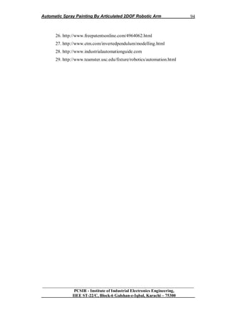 Automatic Spray Painting By Articulated 2DOF Robotic Arm
__________________________________________________________________
PCSIR - Institute of Industrial Electronics Engineering,
IIEE ST-22/C, Block-6 Gulshan-e-Iqbal, Karachi – 75300
94
26. http://www.freepatentsonline.com/4964062.html
27. http://www.ctm.com/invertedpendulum/modelling.html
28. http://www.industrialautomationguide.com
29. http://www.teamster.usc.edu/fixture/robotics/automation.html
 